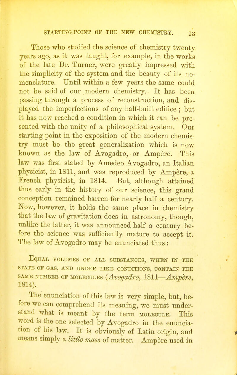 STARTING-POINT OF THE NEW CHEMISTRY. Those who studied the science of chemistry twenty- years ago, as it was taught, for example, in the works of the late Dr. Tui'ner, were greatly impressed with the simplicity of the system and the beauty of its no- menclature. Until within a few years the same could not be said of our modern chemistry. It has been passing through a process of reconstruction, and dis- played the imperfections of any half-built edifice ; but it has now reached a condition in which it can be pre- sented with the imity of a philosophical system. Our starting-point in the exposition of the modern chemis- try must be the great generalization which is now known as the law of Avogadro, or Ampere. This law was first stated by Amedeo Avogadro, an Italian physicist, in 1811, and was reproduced by Ampere, a French physicist, in 1814. But, although attained thus early in the history of our science, this grand conception remained barren for nearly half a century. Now, however, it holds the same place in chemistry that the law of gravitation does in astronomy, though, unlike the latter, it was announced half a century be- fore the science was sufficiently mature to accept it. The law of Avogadro may be enunciated thus : Equal volumes of all substances, when in the STATE OF gas, AND UNDER LIKE CONDITIONS, CONTAIN THE SAME NuiiBEK OF MOLECULES (Avogadro, 1811—Ampere, 1814). The enunciation of this law is very simple, but, be- fore we can comprehend its meaning, we must under- stand what is meant by the term molecule. This word is the one selected by Avogadro in the enuncia- tion of his law. It is obviously of Latin origin, and means simply a little mass of matter. Ampere used in