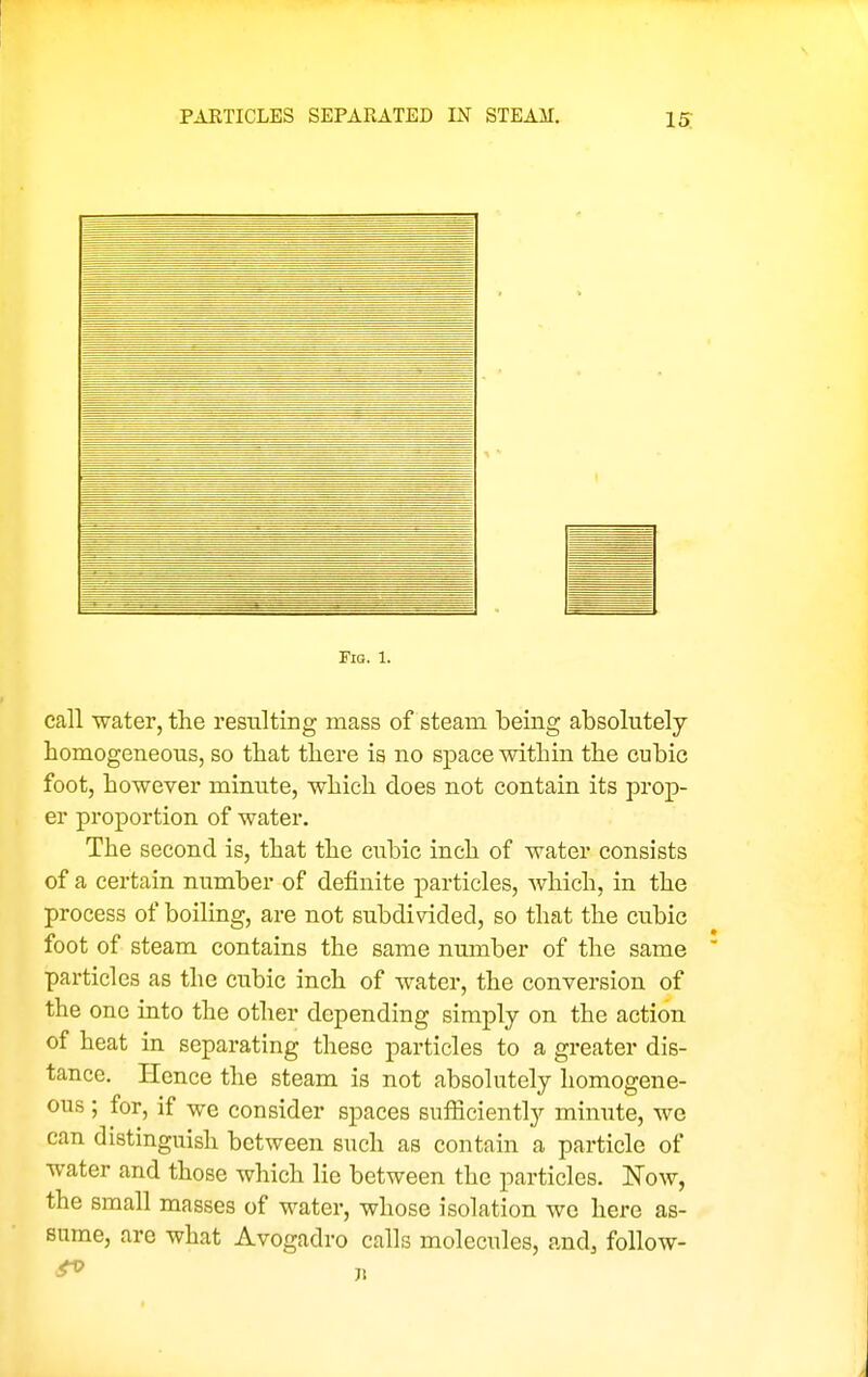 PARTICLES SEPARATED IN STEAM. IS Fia. 1. call water, the resulting mass of steam being absolutely homogeneous, so that there is no space within the cubic foot, however minute, which does not contain its prop- er proportion of water. The second is, that the cubic inch of water consists of a certain number of definite particles, which, in the process of boiling, are not subdivided, so that the cubic foot of steam contains the same number of the same ' particles as the cubic inch of water, the conversion of the one into the other depending simply on the action of heat in separating these particles to a greater dis- tance. Hence the steam is not absolutely homogene- ous ; for, if we consider spaces sufficiently minute, we can distinguish between such as contain a particle of water and those which lie between the particles. ISTow, the small masses of water, whose isolation we here as- sume, are what Avogadro calls molecules, and, follow-