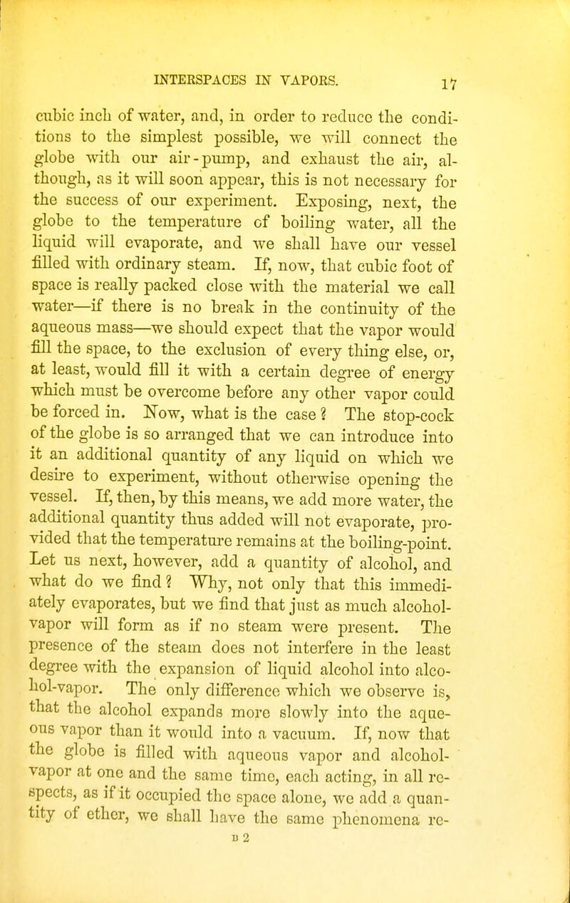 cubic incb of water, and, in order to reduce the condi- tions to tlie simplest possible, we will connect the globe with our air-pump, and exhaust the air, al- though, as it will soon appear, this is not necessary for the success of our experiment. Exposing, next, the globe to the temperature of boiling v/ater, all the liquid will evaporate, and we shall have our vessel filled with ordinary steam. If, now, that cubic foot of space is really packed close with the material we call water—if there is no break in the continuity of the aqueous mass—we should expect that the vapor would fill the space, to the exclusion of every thing else, or, at least, would fill it with a certain degree of energy which must be overcome before any other vapor could be forced in. Now, what is the case ? The stop-cock of the globe is so arranged that we can introduce into it an additional quantity of any liquid on which we desire to experiment, without otherwise opening the vessel. If, then, by this means, we add more water, the additional quantity thus added will not evaporate, pro- vided that the temperatm-e remains at the boiling-point. Let us next, however, add a quantity of alcohol, and what do we find ? Why, not only that this immedi- ately evaporates, but we find that just as much alcohol- vapor will form as if no steam were present. The presence of the steam does not interfere in the least degree with the expansion of liquid alcohol into alco- hol-vapor. The only difference which we observe is, that the alcohol expands more slowly into the aque- ous vapor than it would into a vacuum. If, now that the globe is filled with aqueous vapor and alcohol- vapor at one and the same time, each acting, in all re- spects, as if it occupied the space alone, we add a quan- tity of ether, we shall have the same phenomena re-