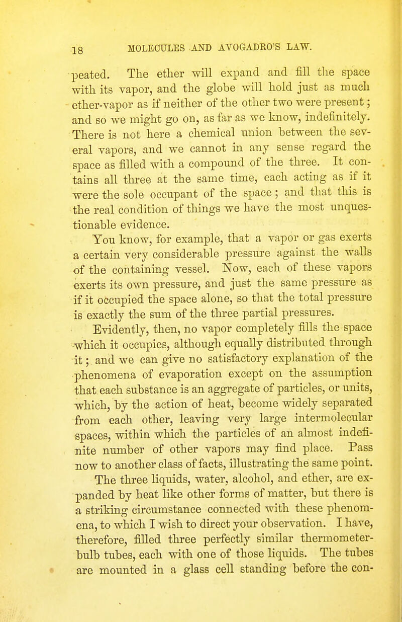 peated. The ether will expand and fill the space with its vapor, and the globe will hold just as much ether-vapor as if neither of the other two were present; and so we might go on, as far as we know, indefinitely. There is not here a chemical union between the sev- eral vapors, and we cannot in any sense regard the space as filled with a compound of the three. It con- tains all three at the same time, each acting as if it were the sole occupant of the space; and that this is the real condition of things we have the most unques- tionable evidence. You know, for example, that a vapor or gas exerts a certain very considerable pressure against the walls of the containing vessel. Now, each of these vapors exerts its own pressure, and just the same pressure as if it occupied the space alone, so that the total pressm-e is exactly the sum of the three partial pressm-es. Evidently, then, no vapor completely fills the space which it occupies, although equally distributed through it; and we can give no satisfactory explanation of the phenomena of evaporation except on the assumption that each substance is an aggregate of particles, or units, which, by the action of heat, become widely separated from each other, leaving very large intermolecular spaces, within which the particles of an almost indefi- nite number of other vapors may find place. Pass now to another class of facts, illustrating the same point. The three liquids, water, alcohol, and ether, are ex- panded by heat like other forms of matter, but there is a striking circumstance connected with these phenom- ena, to which I wish to direct your observation. I have, therefore, filled three perfectly similar thermometer- bulb tubes, each with one of those liquids. The tubes are mounted in a glass cell standing before the con-