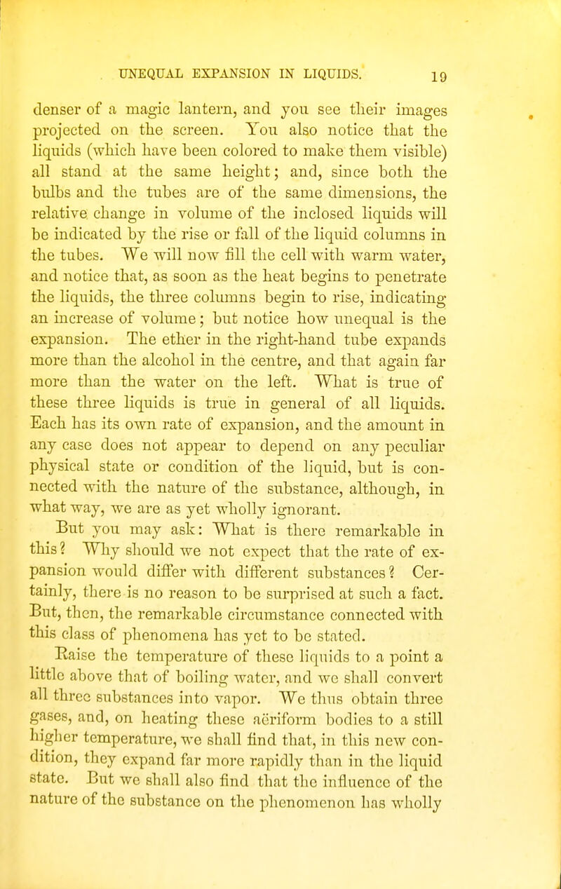 denser of a magic lantern, and you see their images projected on the screen. Yon also notice that the liquids (which have heen colored to make them visible) all stand at the same height; and, since both the bulbs and the tubes are of the same dimensions, the relative change in volume of the inclosed liquids will be indicated by the rise or fall of the liquid columns in the tubes. We will now fill the cell with warm watez-, and notice that, as soon as the heat begins to penetrate the liquids, the three columns begin to rise, indicating an increase of volume; but notice how unequal is the expansion. The ether in the right-hand tube expands more than the alcohol in the centre, and that again far more than the water on the left. What is true of these three liquids is true in general of all liquids. Each has its own rate of expansion, and the amount in any case does not appear to depend on any peculiar physical state or condition of the liquid, but is con- nected with the nature of the substance, although, in what way, we are as yet wholly ignorant. But you may ask: What is there remarkable in this ? Why should we not expect that the rate of ex- pansion would differ with different substances ? Cer- tainly, there is no reason to be sui-prised at such a fact. But, then, the remarkable circumstance connected with this class of phenomena has yet to be stated. Baise the temperature of these liquids to a point a little above that of boiling water, and we shall convert all three sxibstances into vapor. We thus obtain three gases, and, on heating these aeriform bodies to a still higher temperature, we shall find that, in this new con- dition, they expand far more rapidly than in the liquid state. But we shall also find that the influence of the nature of the substance on the phenomenon has wholly
