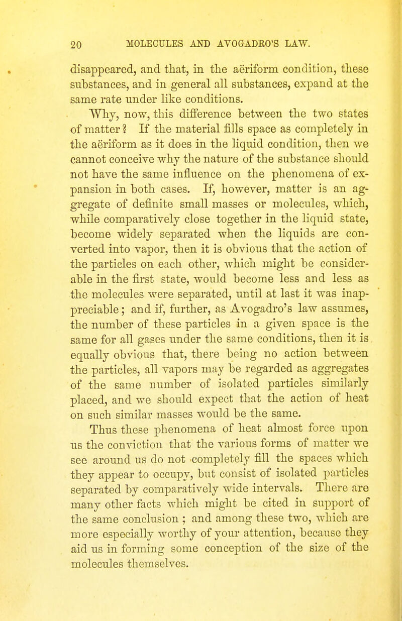 disappeared, and that, in tlie aeriform condition, these substances, and in general all substances, expand at the same rate tinder like conditions. Why, now, this difference between the two states of matter ? If the material fills space as completely in the aeriform as it does in the liquid condition, then we cannot conceive why the nature of the substance should not have the same influence on the phenomena of ex- pansion in both cases. If, however, matter is an ag- gregate of definite small masses or molecules, which, while comparatively close together in the liquid state, become widely separated when the liquids are con- verted into vapor, then it is obvious that the action of the particles on each other, which might be consider- able in the first state, would become less and less as the molecules were separated, until at last it was inap- preciable ; and if, further, as Avogadro's law assumes, the number of these particles in a given space is the same for all gases under the same conditions, then it is equally obvious that, there being no action between the particles, all vapors may be regarded as aggregates of the same number of isolated particles similarly placed, and we should expect that the action of heat on such similar masses would be the same. Thus these phenomena of heat almost force upon us the conviction that the various forms of matter we see around us do not completely fill the spaces which they appear to occupy, but consist of isolated particles separated by comparatively wide intervals. There are many other facts which might be cited in support of the same conclusion ; and among these two, which are more especially worthy of your attention, because they aid us in forming some conception of the size of the molecules themselves.