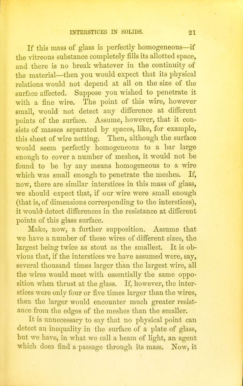 If tliis mass of glass is perfectly homogeneous—if tlie vitreous substance completely fills its allotted space, and there is no break whatever in the continuity of the material—then you would expect that its physical relations would not depend at all on the size of the surface affected. Suppose you wished to penetrate it with a fine wire. The point of this wire, however small, would not detect any difference at different points of the sm-faee. Assume, however, that it con- sists of masses separated by spaces, like, for example, this sheet of wire netting. Then, although the sui-face would seem perfectly homogeneous to a bar large enough to cover a number of meshes, it would not be found to be by any means homogeneous to a wire which was small enough to penetrate the meshes. If, now, there are similar interstices in this mass of glass, we should expect that, if our wire were small enough (that is, of dimensions corresponding to the interstices), it would detect differences in the resistance at different points of this glass sm-face. Make, now, a further supposition. Assmne that we have a number of these wires of different sizes, the largest being twice as stout as the smallest. It is ob- vious that, if the interstices we have assumed were, say, several thousand times larger than the largest wire, all the wires would meet with essentially the same oppo- sition when thrust at the glass. If, however, the inter- stices were only four or five times larger than the wires, then the larger would encounter much greater resist- ance from the edges of the meshes than the smaller. It is unnecessary to say that no physical point can detect an inequality in the surface of a plate of glass, but we have, in what we call a beam of light, an agent which does find a passage through its mass. Now, it