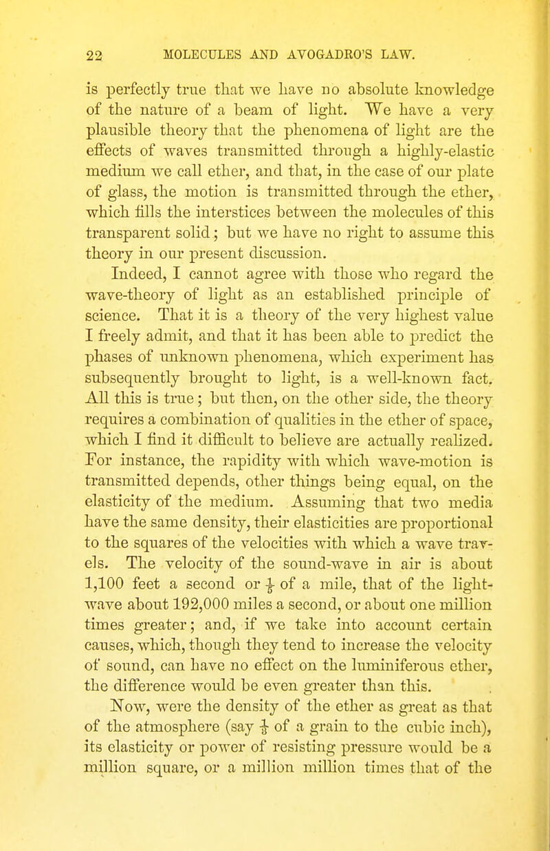 is perfectly true that we liave no absolute knowledge of the nature of a beam of light. We have a very plausible theory that the phenomena of light are the effects of waves transmitted through a highly-elastic medimn we call ether, and that, in the case of our plate of glass, the motion is transmitted through the ether, which fills the interstices between the molecules of this transparent solid; but we have no right to assume this theory in our present discussion. Indeed, I cannot agree with those who regard the wave-theory of light as an established principle of science. That it is a theory of the very highest value I freely admit, and that it has been able to j)redict the phases of imknown phenomena, which experiment has subsequently brought to light, is a well-known fact. All this is true ; but then, on the other side, the theory requires a combination of qualities in the ether of space, which I find it difficult to believe are actually realized. For instance, the rapidity with which wave-motion is transmitted depends, other things being equal, on the elasticity of the medium. Assuming that two media have the same density, their elasticities are proportional to the squares of the velocities with which a wave trav- els. The velocity of the sound-wave in air is about 1,100 feet a second or -I- of a mile, that of the light- wave about 192,000 miles a second, or about one million times greater; and, if we take into account certain causes, which, though they tend to increase the velocity of sound, can have no effect on the luminiferous ether, the difference would be even greater than this. Now, were the density of the ether as great as that of the atmosphere (say -J of a grain to the cubic inch), its elasticity or jjower of resisting pressure would be a million square, or a million million times that of the