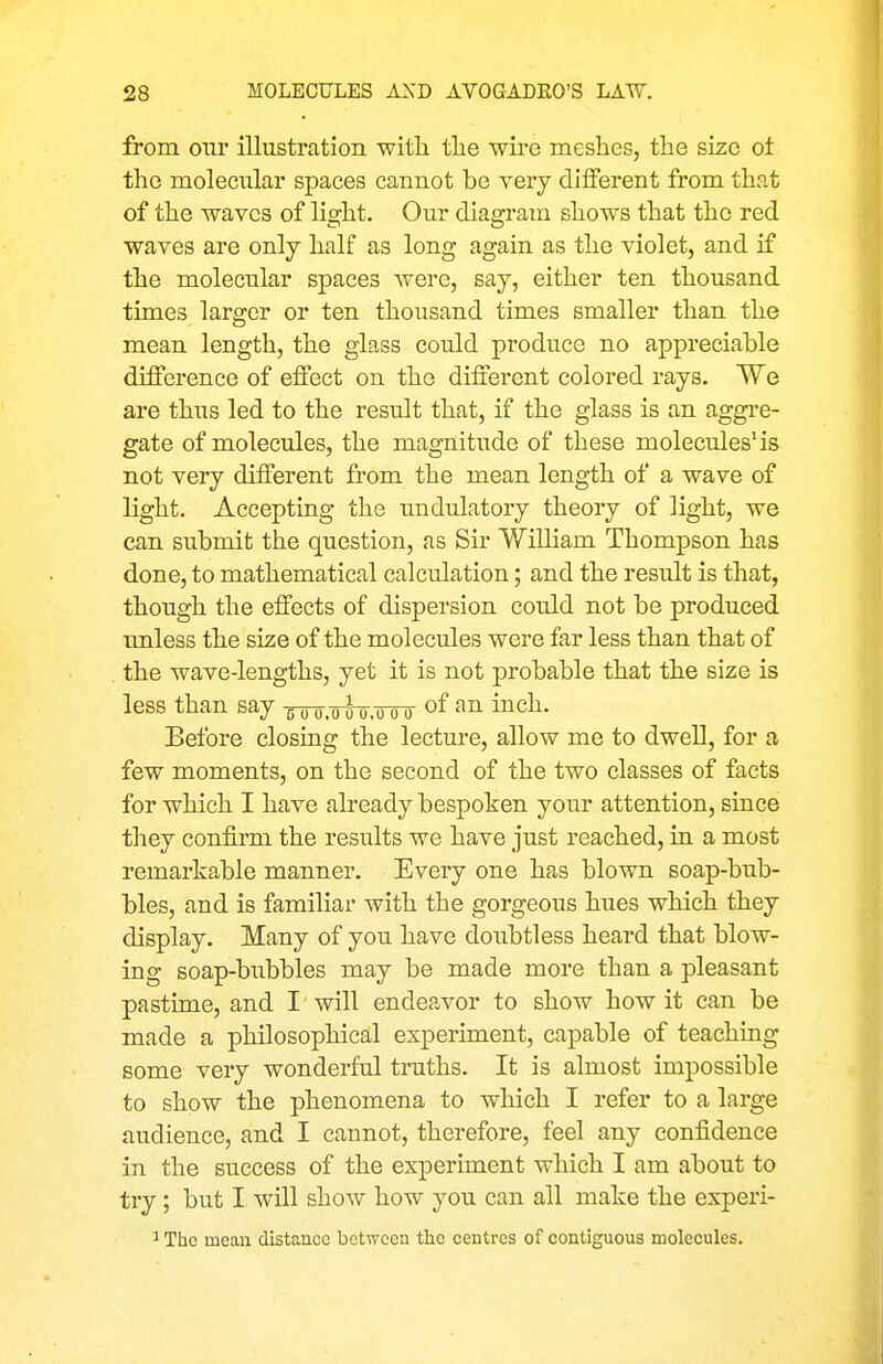 from onr illustration witli tlie wire mesheSj the size ot the molecular spaces cannot be very diiferent from that of the waves of light. Our diagram shows that the red waves are only half as long again as the violet, and if the molecular spaces were, say, either ten thousand times larger or ten thousand times smaller than the mean length, the glass could produce no appreciable difference of effect on the different colored rays. We are thus led to the result that, if the glass is an aggi-e- gate of molecules, the magnitude of these molecules'is not very different from the mean length of a wave of light. Accepting the undulatory theory of light, we can submit the question, as Sir William Thompson has done, to mathematical calculation; and the result is that, though the effects of dispersion could not be produced imless the size of the molecules were far less than that of the wave-lengths, yet it is not probable that the size is less than say >ioo.ooo.ooo inch. Before closing the lectm-e, allow me to dwell, for a few moments, on the second of the two classes of facts for which I have already bespoken your attention, since they confirm the results we have just reached, in a most remarkable manner. Every one has blown soap-bub- bles, and is familiar with the gorgeous hues which they display. Many of you have doubtless heard that blow- ing soap-bubbles may be made more than a pleasant pastime, and I will endeavor to show how it can be made a philosophical experiment, capable of teaching some very wonderful truths. It is almost impossible to show the phenomena to which I refer to a large audience, and I cannot, therefore, feel any confidence in the success of the experiment which I am about to try; but I will show how you can all make the experi- 1 The mean distance between the centres of contiguous molecules.