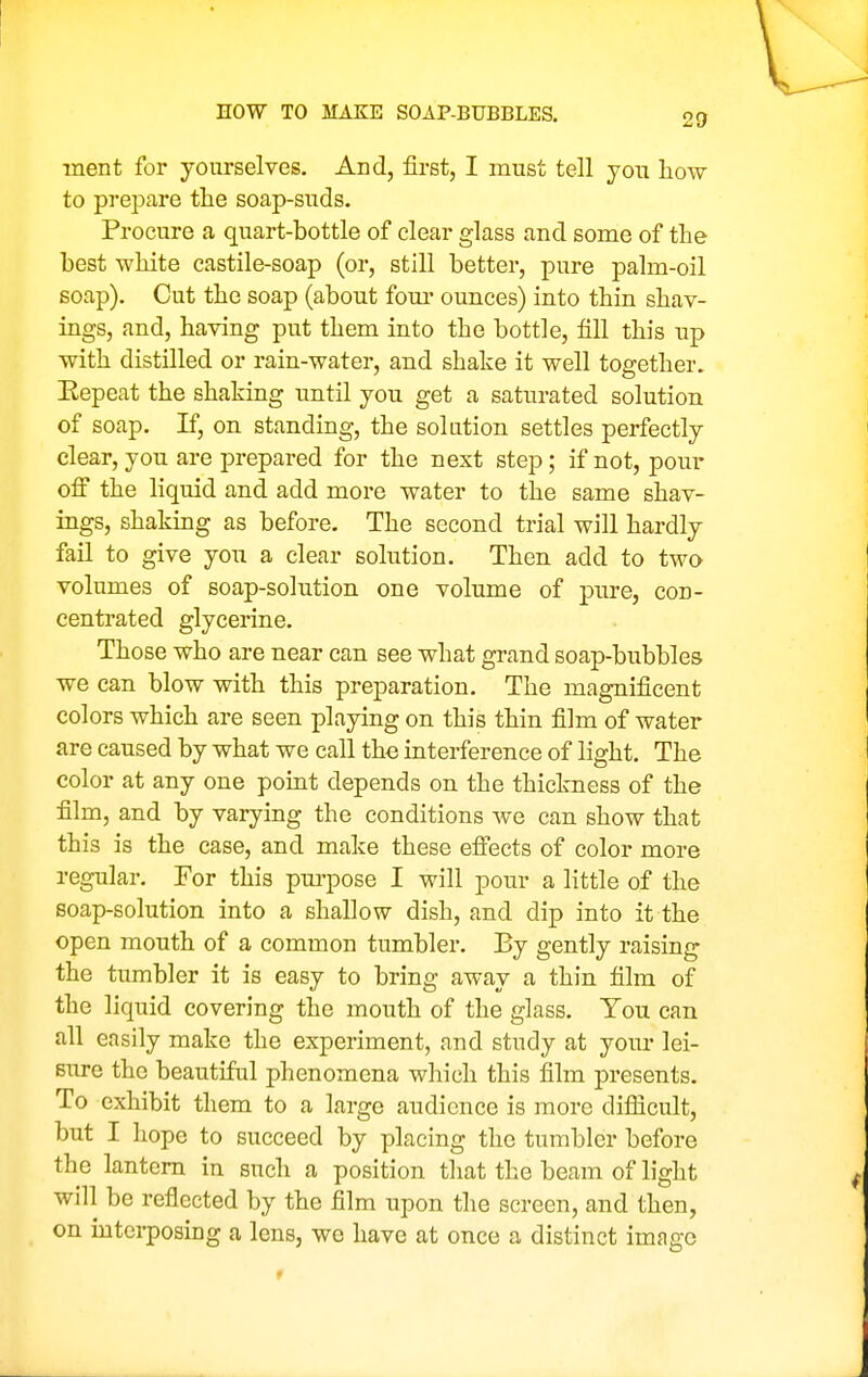 HOW TO MAKE SOAP-BUBBLES. ment for yourselves. And, first, I must tell you how to prepare tlie soap-suds. Procure a quart-bottle of clear glass and some of the best white castile-soap (or, still better, pure palm-oil soap). Cut the soap (about foui' ounces) into thin shav- ings, and, having put them into the bottle, fill this up with distilled or rain-water, and shake it well together. Eepeat the shaking until you get a saturated solution of soap. If, on standing, the solution settles perfectly clear, you are prepared for the next step; if not, pour off the liquid and add more water to the same shav- ings, shaking as before. The second trial will hardly fail to give you a clear solution. Then add to two volumes of soap-solution one volume of pure, con- centrated glycerine. Those who are near can see what grand soap-bubbles we can blow with this preparation. The magnificent colors which are seen playing on this thin film of water are caused by what we call the interference of light. The color at any one point depends on the thickness of the film, and by varying the conditions we can show that this is the case, and make these effects of color more regular. For this pui'pose I will pour a little of the soap-solution into a shallow dish, and dip into it the open mouth of a common tumbler. By gently raising the tumbler it is easy to bring away a thin film of the liquid covering the mouth of the glass. You can all easily make the experiment, and study at your lei- sure the beautiful phenomena which this film presents. To exhibit them to a large audience is more difiicult, but I hope to succeed by placing the tumbler before the lantern in such a position that the beam of light will be reflected by the film upon the screen, and then, on interposing a lens, we have at once a distinct image