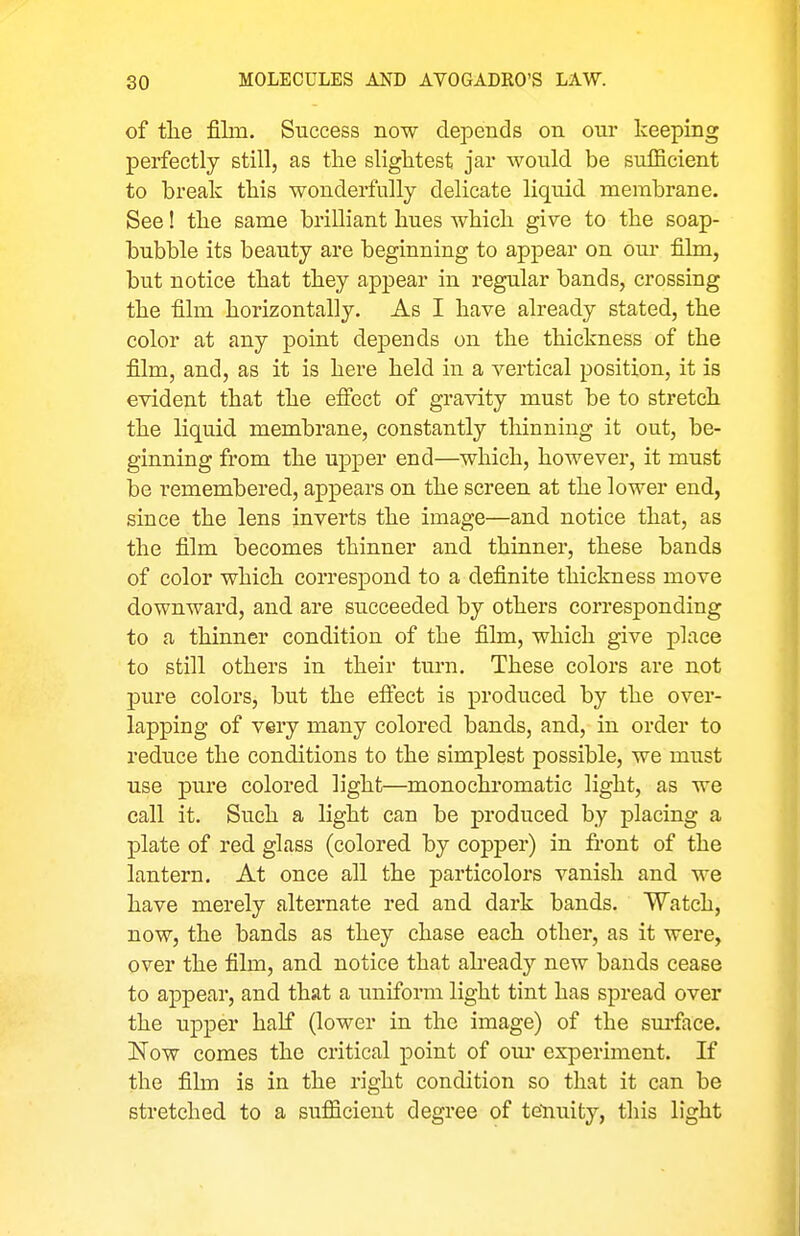 of tlie film. Success now depends on our keeping perfectly still, as the slightest jar would be sufficient to break this wonderfully delicate liquid membrane. See! the same brilliant hues which give to the soap- bubble its beauty are beginning to appear on oiu- film, but notice that they appear in regular bands, crossing the film horizontally. As I have already stated, the color at any point depends on the thickness of the film, and, as it is here held in a vertical position, it is evident that the efiiect of gravity must be to stretch the liquid membrane, constantly tliinning it out, be- ginning from the upper end—which, however, it must be remembered, appears on the screen at the lower end, since the lens inverts the image—and notice that, as the film becomes thinner and thinner, these bands of color which correspond to a definite thickness move downward, and are succeeded by others corresponding to a thinner condition of the film, which give place to still others in their turn. These colors are not pure colors, but the eflect is produced by the over- lapping of very many colored bands, and, in order to reduce the conditions to the simplest possible, we must use pure colored light—monochromatic light, as we call it. Such a light can be produced by placing a plate of red glass (colored by copper) in front of the lantern. At once all the particolors vanish and we have merely alternate red and dark bands. Watch, now, the bands as they chase each other, as it were, over the film, and notice that already new bands cease to appear, and that a uniform light tint has spread over the upper half (lower in the image) of the surface. Now comes the critical point of oui* experiment. If the film is in the right condition so that it can be stretched to a sufficient degree of tenuity, this light