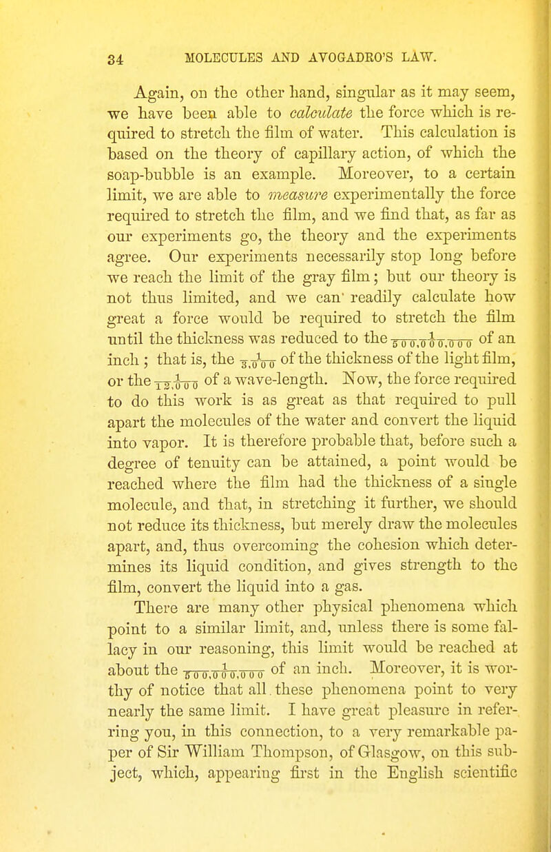 Again, on the other hand, singular as it may seem, we have been able to calculate the force which is re- qnired to stretch the film of water. This calculation is based on the theory of capillary action, of which the soap-bubble is an example. Moreover, to a certain limit, we are able to measure experimentally the force required to stretch the film, and we find that, as far as our experiments go, the theory and the experiments agree. Our experiments necessarily stop long before we reach the limit of the gray film; but our theory is not thus limited, and we can readily calculate how great a force would be required to stretch the film until the thickness was reduced to the•s-oo-.-o-g-o'.Tjro ^-^ inch ; that is, the -j.oVo of the thickness of the light film, or the Y^iTTo of a wave-length. Now, the force required to do this work is as great as that required to pull apart the molecules of the water and convert the liquid into vapor. It is therefore probable that, before such a degree of tenuity can be attained, a point would be reached where the film had the thickness of a single molecule, and that, in stretching it further, we should not reduce its thickness, but merely draw the molecules apart, and, thus overcoming the cohesion which deter- mines its liquid condition, and gives strength to the film, convert the liquid into a gas. There are many other physical phenomena which point to a similar limit, and, unless there is some fal- lacy in our reasoning, this limit would be reached at about the goo.000,000 of i^^ch. Moreover, it is wor- thy of notice that all. these phenomena point to very nearly the same limit. I have great pleasm*e in refer- ring you, in this connection, to a very remarkable pa- per of Sir William Thompson, of Glasgow, on this sub- ject, which, appearing first in the English scientific