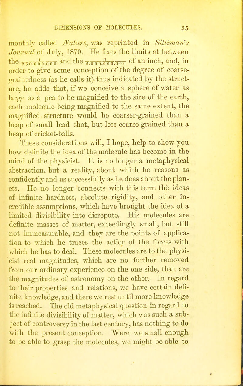 montlily called Nature, was reprinted in Silliman's Journal of July, 1870. He fixes the limits at between tlie irrtr.ooo.ooo and the ^.ooo.ooo.ooo of an inch, and, in order to give some conception of the degree of coarse- grainedness (as he calls it) thus indicated by the struct- ure, he adds that, if we conceive a sphere of water as large as a pea to be magnified to the size of the earth, each molecule being magnified to the same extent, the magnified structure would be coarser-grained than a heap of small lead shot, but less coarse-grained than a heap of cricket-balls. These considerations wdll, I hope, help to show you how definite the idea of the molecule has become in the mind of the physicist. It is no longer a metaphysical abstraction, but a reality, about which he reasons as confidently and as successfully as he does about the plan- ets. He no lono;er connects with this term the ideas of infinite hardness, absolute rigidity, and other in- credible assumptions, which have brought the idea of a limited divisibility into disrepute. His molecules are definite masses of matter, exceedingly small, but still not immeasurable, and they are the points of applica- tion to which he traces the action of the forces with which he has to deal. These molecules are to the physi- cist real magnitudes, which are no further removed from our ordinary experience on the one side, than are the magnitudes of astronomy on the other. In regard to their properties and relations, we have certain defi- nite knowledge, and there we rest until more knowledge is reached. The old metaphysical question in regard to the infinite divisibility of matter, which was such a sub- ject of controversy in the last century, has nothing to do with the present conception. Were we small enough to be able to gi-asp the molecules, we might be able to