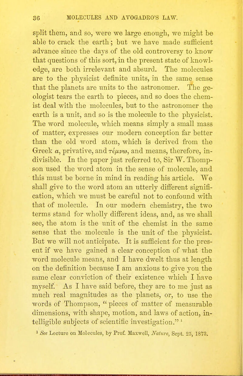 split them, and so, were we large enougli, we miglit be able to crack the earth; but we have made sufficient advance since the days of the old controversy to know that questions of this sort, in the present state of knowl- edge, are both irrelevant and absurd. The molecules are to the physicist definite units, in the same sense that the planets are units to the astronomer. The ge- ologist tears the earth to pieces, and so does the chem- ist deal with the molecules, but to the astronomer the earth is a unit, and so is the molecule to the physicist. The word molecule, which means simply a small mass of matter, expresses our modern conception far better than the old word atom, which is derived from the Greek a, privative, and re/xvco, and means, therefore, in- divisible. In the paper just referred to, Sir W. Thomp- son used the word atom in the sense of molecule, and this must be borne in mind in reading his article. We shall give to the word atom an utterly diflferent signifi- cation, which we must be careful not to confound with that of molecule. In our modern chemistry, the two terms stand for wholly dififerent ideas, and, as we shall see, the atom is the unit of the chemist in the same sense that the molecule is the imit of the physicist. But we will not anticipate. It is sufficient for the pres- ent if we have gained a clear conception of what the word molecule means, and I have dwelt thus at length on the definition because I am anxious to give you the same clear conviction of their existence which I have myself. As I have said before, they are to me just as much real magnitudes as the planets, or, to use the words of Thompson,  pieces of matter of measurable dimensions, with shape, motion, and laws of action, in- telligible subjects of scientific investigation. ' ^ See Lecture on Molecules, by Prof. Maxwell, Nature, Sept. 25, 1873.