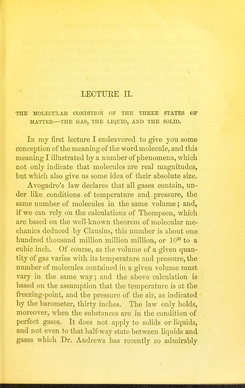 THE molechlae coNDrnoN of the three states of aiATTEK THE GAS, THE LIQUH), AND THE SOLH). In my first lecture I endeavored to give you some conception of the meaning of the word molecule, and this meaning I illustrated by a number of phenomena, which not only indicate that molecules are real magnitudes, but which also give us some idea of their absolute size. Avogadro's law declares that all gases contain, un- der like conditions of temperature and pressure, the same niimber of molecules in the same volume; and, if we can rely on the calcidations of Thompson, which are based on the well-known theorem of molecular me- chanics deduced by Clausius, this number is about one hundred thousand million million million, or 10^ to a cubic inch. Of course, as the volume of a given quan- tity of gas varies with its temperature and pressure, the number of molecules contained in a given volume must vary in the same way; and the above calculation is based on the assumption that the temperature is at the freezing-point, and the pressure of the air, as indicated by the barometer, thirty inches. The law only holds, moreover, when the substances are in the condition of perfect gases. It does not apply to sohds or liquids, and not even to that half-way state between liquids and gases which Dr. Andrews has recently so admirably