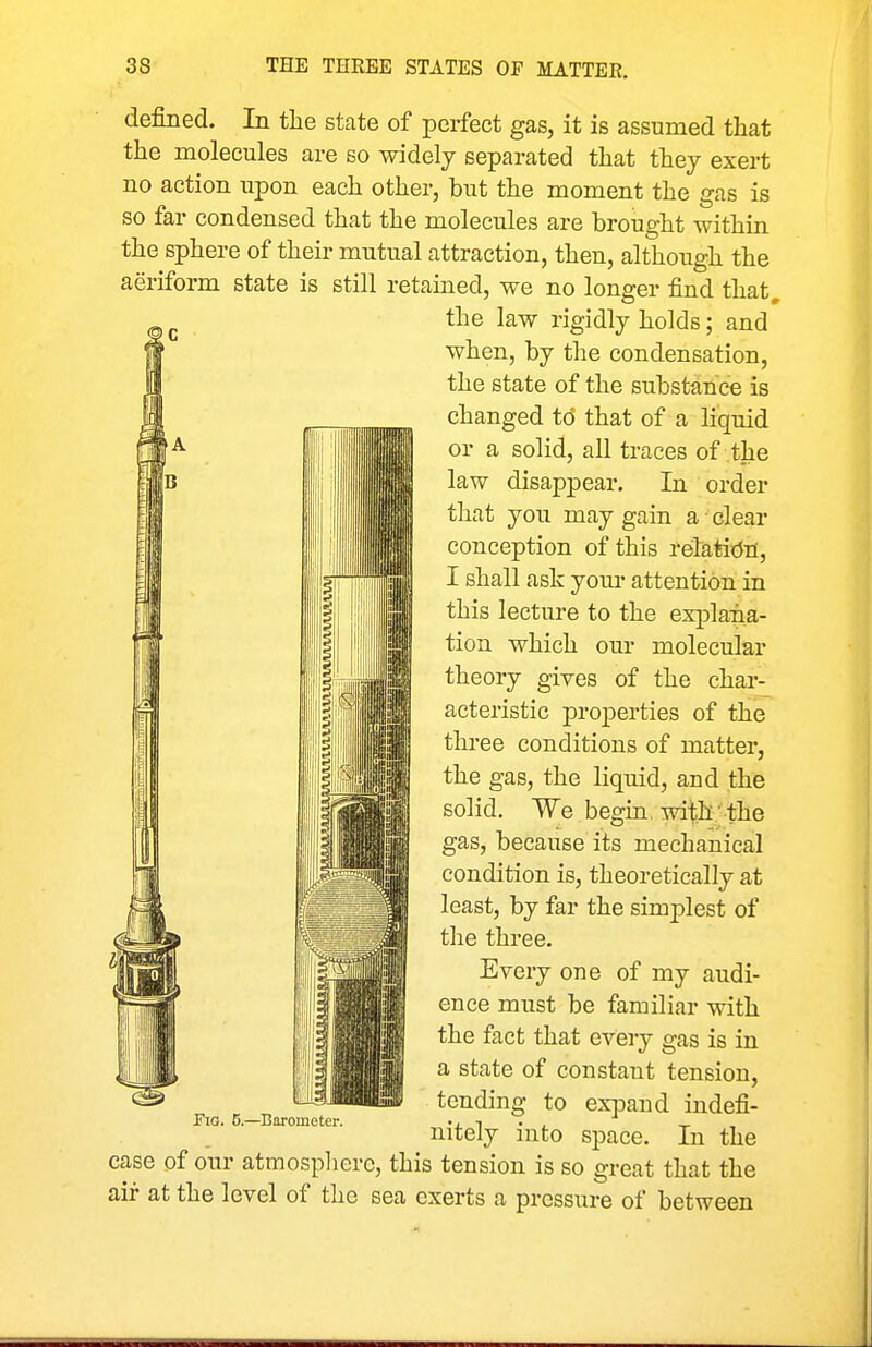 defined. In the state of perfect gas, it is assumed that the molecules are so widely separated that they exert no action upon each other, but the moment the gas is so far condensed that the molecules are brought within the sphere of their mutual attraction, then, although the aeriform state is still retained, we no longer find that. the law rigidly holds; and when, by the condensation, the state of the substance is changed to that of a liquid or a solid, all traces of the law disappear. In order that you may gain a clear conception of this relatitJrt, I shall ask your attention in this lecture to the explana- tion which our molecular theory gives of the char- acteristic properties of the three conditions of matter, the gas, the liquid, and the solid. We begin, with ' the gas, because its mechanical condition is, theoretically at least, by far the sim2Dlest of the three. Every one of my audi- ence must be familiar with the fact that every gas is in a state of constant tension, tending to ex]Dand indefi- nitely into space. In the case of our atmosplierc, this tension is so great that the air at the level of the sea exerts a pressure of between F\o. 5.—Barometer.