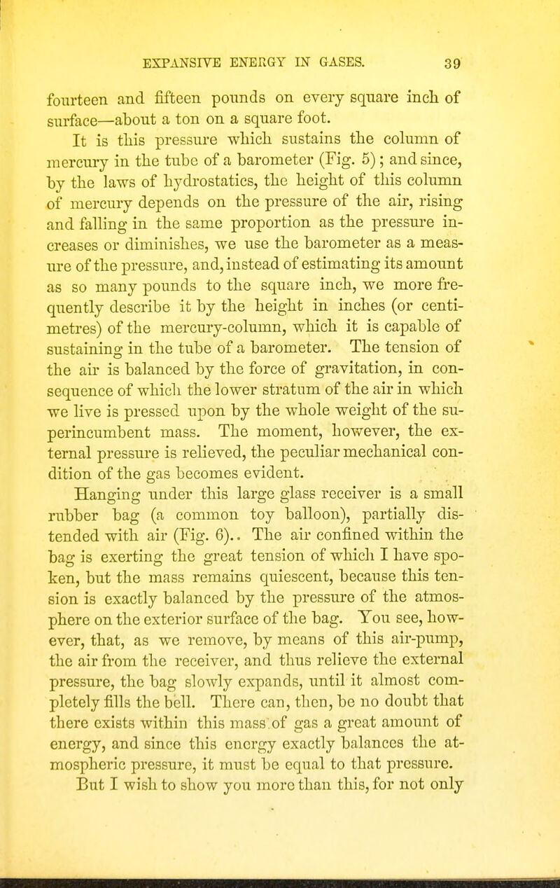 fourteen and fifteen ponnds on every square inch of siu-face—about a ton on a square foot. It is this pressure which sustains the column of mercury in the tube of a barometer (Fig. 5); and since, by the laws of hydrostatics, the height of this column of mercury depends on the pressure of the air, rising and falling in the same proportion as the pressure in- creases or diminishes, we use the barometer as a meas- ure of the pressure, and, instead of estimating its amount as so many pounds to the square inch, we more fre- quently describe it by the height in inches (or centi- metres) of the mercury-column, which it is capable of sustaining in the tube of a barometer. The tension of the au' is balanced by the force of gravitation, in con- sequence of which the lower stratum of the air in which we live is pressed upon by the whole weight of the su- perincumbent mass. The moment, however, the ex- ternal pressure is relieved, the peculiar mechanical con- dition of the gas becomes evident. Hanging under this large glass receiver is a small rubber bag (a common toy balloon), partially dis- tended with air (Fig. 6).. The air confined within the bag is exerting the great tension of which I have spo- ken, but the mass remains quiescent, because this ten- sion is exactly balanced by the pressm'e of the atmos- phere on the exterior surface of the bag. Ton see, how- ever, that, as we remove, by means of this air-pump, the air from the receiver, and thus relieve the external pressure, the bag slowly expands, until it almost com- pletely fills the bell. There can, then, be no doubt that there exists within this mass.of gas a great amoimt of energy, and since this energy exactly balances the at- mospheric pressure, it must be equal to that pressure. But I wish to show you more than this, for not only