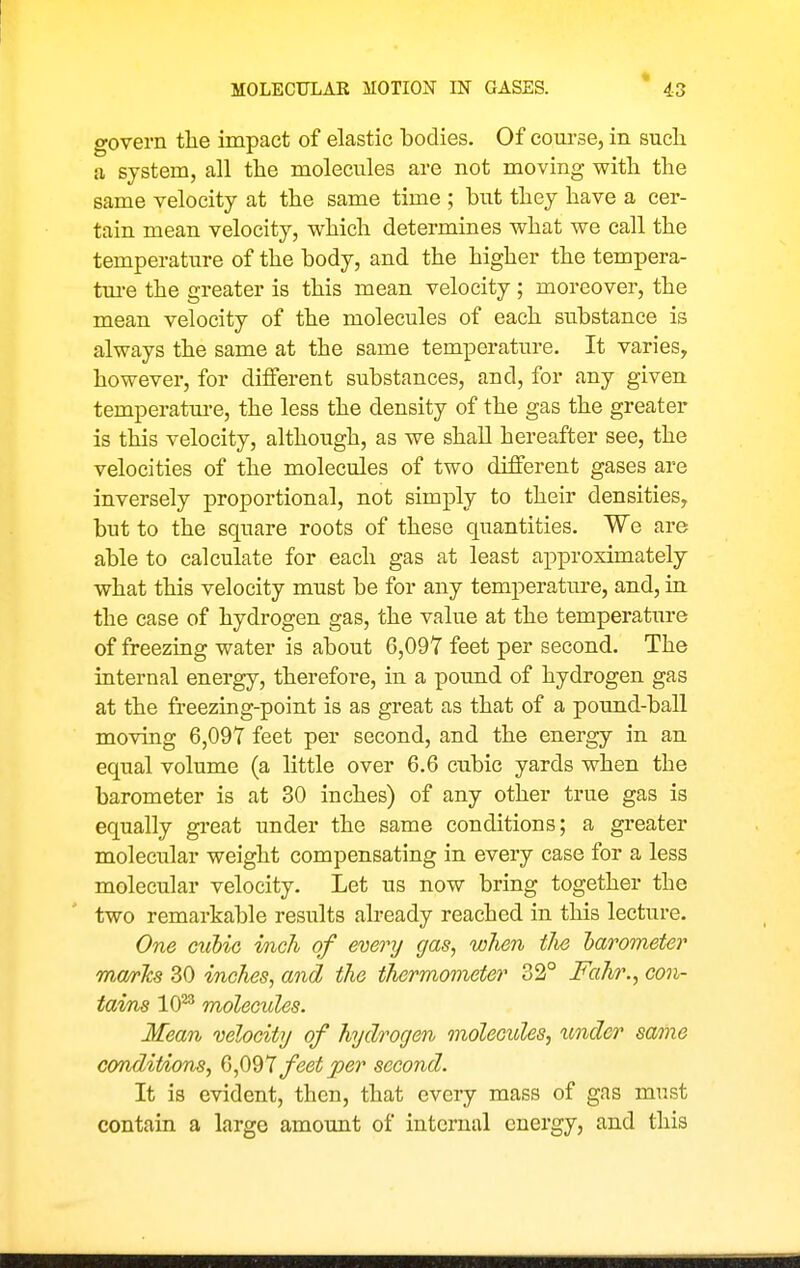 govern the impact of elastic bodies. Of course, in sucli a system, all the molecules are not moving with the same velocity at the same time ; but they have a cer- tain mean velocity, which determines what we call the temperature of the body, and the higher the tempera- tm-e the greater is this mean velocity; moreover, the mean velocity of the molecules of each substance is always the same at the same temperature. It varies, however, for different substances, and, for any given temperature, the less the density of the gas the greater is this velocity, although, as we shall hereafter see, the velocities of the molecules of two different gases are inversely proportional, not simply to their densities, but to the square roots of these quantities. We are able to calculate for each gas at least approximately what this velocity must be for any temperature, and, in the case of hydrogen gas, the value at the temperature of freezing water is about 6,097 feet per second. The internal energy, therefore, in a pound of hydrogen gas at the freezing-point is as great as that of a pound-ball moving 6,097 feet per second, and the energy in an equal volume (a little over 6.6 cubic yards when the barometer is at 30 inches) of any other true gas is equally great under the same conditions; a greater molecular weight compensating in every case for a less molecular velocity. Let us now bring together the two remarkable results already reached in this lecture. One guUg inch of every gas, when tlie larometer ma/rTcs 30 inches, and the thermometer 32° Fahr., con- tai/ns 10^^ molecules. Mean mloeity of hydrogen molecides, under same conditions, feet per second. It is evident, then, that every mass of gas must contain a large amount of internal energy, and this