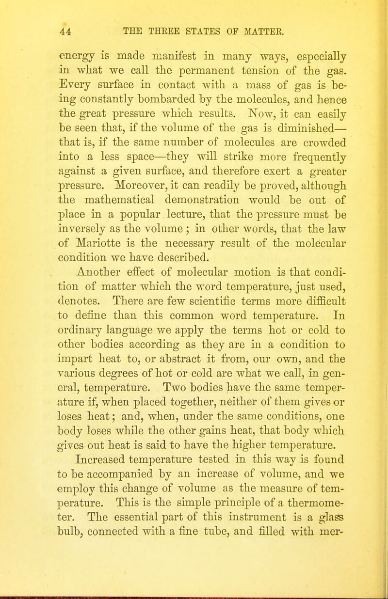 energy is made manifest in many ways, especially in what we call tlie permanent tension of the gas. Every surface ia contact with a mass of gas is be- ing constantly bombarded by the molecules, and hence the great pressure which results. Now, it can easily be seen that, if the volume of the gas is diminished— that is, if the same number of molecules are crowded into a less space—they will strike more frequently against a given surface, and therefore exert a greater pressure. Moreover, it can readily be proved, although the mathematical demonstration would be out of place in a popular lectm'e, that the pressm*e must be inversely as the volume; in other words, that the law of Mariotte is the necessary result of the molecular condition we have described. Another effect of molecular motion is that condi- tion of matter which the word temperature, just used, denotes. There are few scientific terms more difficult to define than this common word temperature. In ordinary language we apply the terms hot or cold to other bodies according as they are in a condition to impart heat to, or abstract it fi-om, om- own, and the various degrees of hot or cold are what we call, in. gen- eral, temperature. Two bodies have the same temjjer- ature if, when placed together, neither of them gives or loses heat; and, when, under the same conditions, one body loses while the other gains heat, that body which gives out heat is said to have the higher temperatm'e. Increased temperature tested in this way is found to be accompanied by an increase of volume, and we employ this change of volume as the nieasm-e of tem- perature. This is the simple principle of a thermome- ter. The essential part of this instrument is a gla^ bulbj connected with a fine tube, and filled with mer-