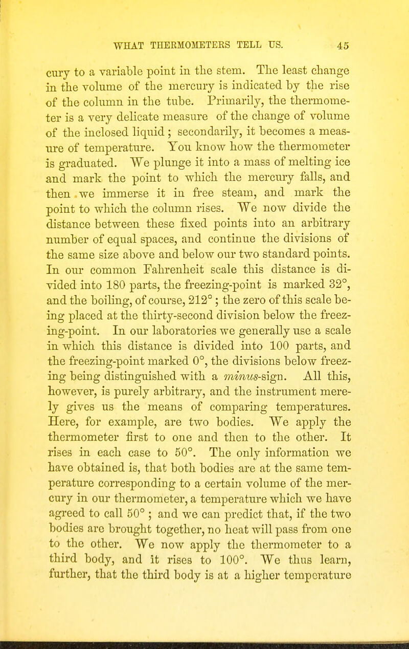cury to a variable point in the stem. The least change in the volume of the mercury is indicated by the rise of the column in the tube. Primarily, the thermome- ter is a very delicate measure of the change of volume of the inclosed liquid ; secondarily, it becomes a meas- ure of temperature. You know how the thermometer is graduated. We plunge it into a mass of melting ice and mark the point to which the mercury falls, and then we immerse it in free steam, and mark the point to which the column rises. We now divide the distance between these fixed points into an arbitrary number of equal spaces, and continue the divisions of the same size above and below our two standard points. In our common Fahrenheit scale this distance is di- vided into 180 parts, the freezing-point is marked 32°, and the boiling, of course, 212°; the zero of this scale be- ing placed at the thu-ty-second division below the freez- ing-point. In our laboratories we generally use a scale in which this distance is divided into 100 parts, and the freezing-point marked 0°, the divisions below freez- ing being distinguished with a mimcs-sign. All this, however, is purely arbitrary, and the instrument mere- ly gives us the means of comparing temperatures. Here, for example, are two bodies. We apply the thermometer first to one and then to the other. It rises in each case to 50°. The only information we have obtained is, that both bodies are at the same tem- peratui'e corresponding to a certain volume of the mer- cury in our thermometer, a temperature which we have agreed to call 50° ; and we can predict that, if the two bodies are brought together, no heat will pass from one to the other. We now apply the thermometer to a third body, and it rises to 100°. We thus learn, further, that the third body is at a higher temperature