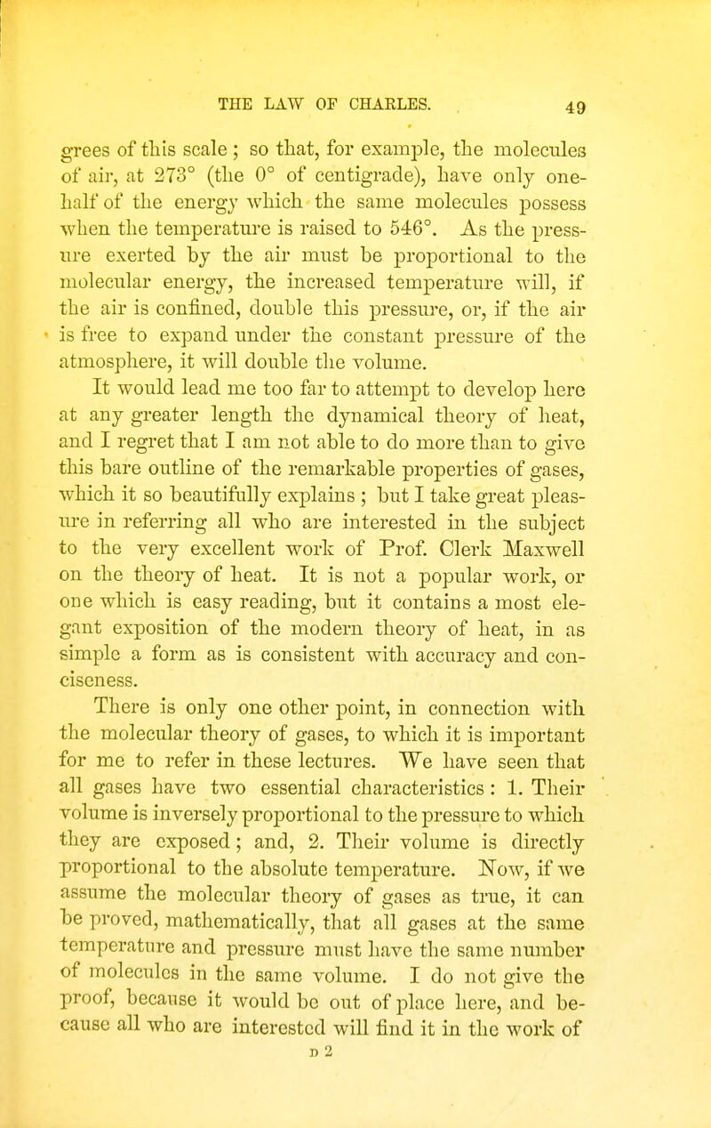 THE LAW OF CHARLES. grees of tliis scale ; so that, for example, the molecules of air, at 273° (the 0° of centigrade), have only one- half of the energy which the same molecules possess when the temperature is raised to 546°. As the press- ure exerted by the air must be proportional to tlie molecular energy, the increased temperature will, if the air is confined, double this pressure, or, if the air ' is free to expand under the constant pressure of the atmosphere, it will double the volume. It would lead me too far to attempt to develop here at any greater length the dynamical theory of heat, and I regret that I am not able to do more than to give this bare outline of the remarkable properties of gases, which it so beautifally explains ; but I take great pleas- ure in referring all who are interested in the subject to the very excellent work of Prof. Clei'k Maxwell on the theory of heat. It is not a popular work, or one which is easy reading, but it contains a most ele- gant exposition of the modern theory of heat, in as simple a form as is consistent with accuracy and con- ciseness. There is only one other point, in connection with the molecular theory of gases, to which it is important for me to refer in these lectures. We have seen that all gases have two essential characteristics: 1. Their volume is inversely proportional to the pressure to which they are exposed; and, 2. Their volume is directly proportional to the absolute temperature. Now, if we assume the molecular theory of gases as true, it can be proved, mathematically, that all gases at the same temperature and pressure must have the same number of molecules in the same volume. I do not give the proof, because it would be out of place here, and be- cause all who are interested will find it in the work of D 2