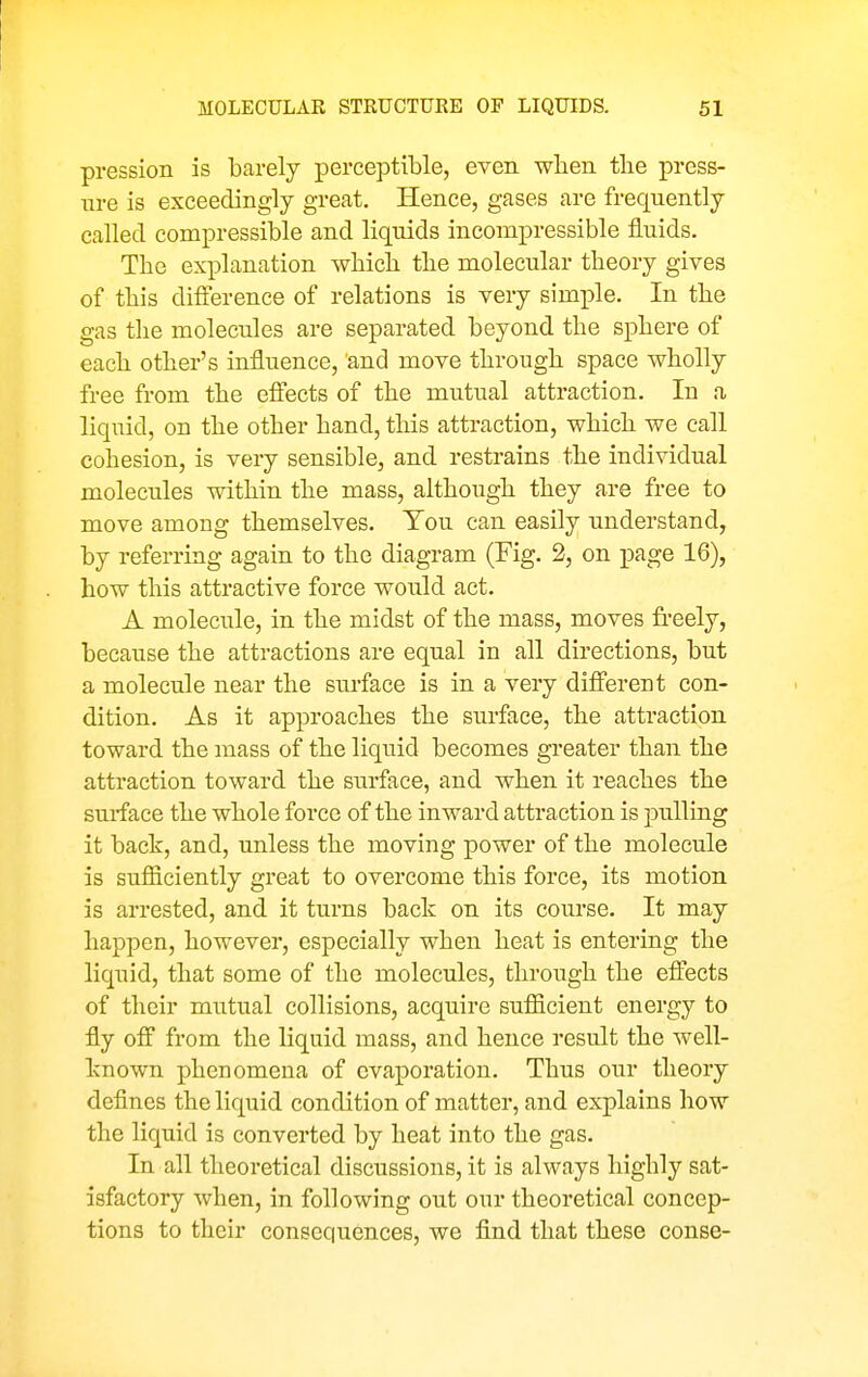 pression is barely perceptible, even when the press- ure is exceedingly great. Hence, gases are frequently called compressible and liquids incompressible fluids. The explanation which the molecular theory gives of this difference of relations is very simple. In the gas the molecules are separated beyond the sphere of each other's influence, and move through space wholly free from the efiects of the mutual attraction. In a liquid, on the other hand, this attraction, which we call cohesion, is very sensible, and restrains the individual molecules within the mass, although they are free to move among themselves. You can easily understand, by referring again to the diagram (Fig. 2, on page 16), how this attractive force would act. A molecule, in the midst of the mass, moves freely, because the attractions are equal in all directions, but a molecule near the surface is in a very difierent con- dition. As it approaches the surface, the attraction toward the mass of the liquid becomes greater than the attraction toward the surface, and when it reaches the surface the whole force of the inward attraction is pulling it back, and, unless the moving power of the molecule is sufiiciently great to overcome this force, its motion is arrested, and it turns back on its course. It may happen, however, especially when heat is entering the liquid, that some of the molecules, through the efl^ects of their mutual collisions, acquire sufficient energy to fly off from the liquid mass, and hence result the well- known phenomena of evaporation. Thus our theory defines the liquid condition of matter, and explains how the liquid is converted by heat into the gas. In all theoretical discussions, it is always highly sat- isfactory when, in following out our theoretical concep- tions to their consequences, we find that these conse-