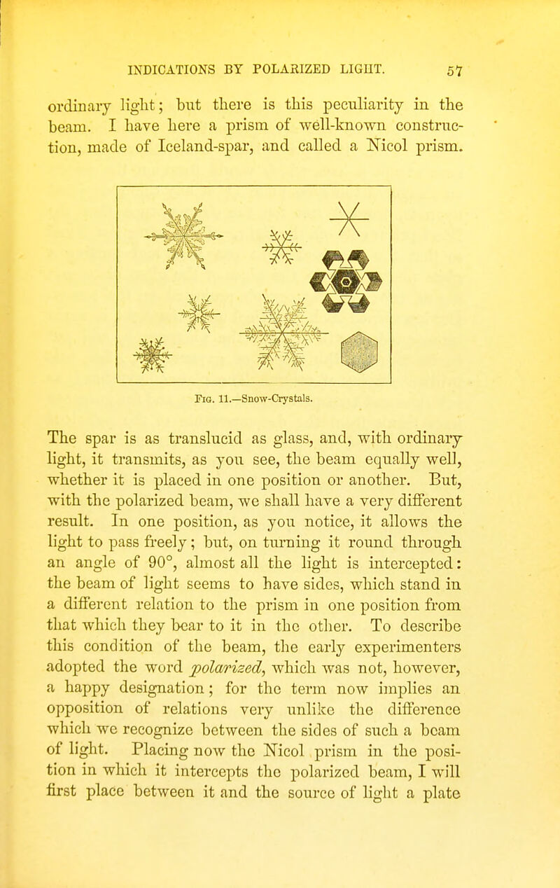 ordinary Hglit; but there is this peculiarity in the beam. I have here a prism of well-known construc- tion, made of Iceland-spar, and called a Nicol prism. Pig. 11.—Snow-Crystals. The spar is as translucid as glass, and, with ordinary light, it transmits, as you see, the beam equally well, whether it is placed in one position or another. But, with the polarized beam, we shall have a very different result. In one position, as you notice, it allows the light to pass freely; but, on turning it round through an angle of 90°, almost all the light is intercepted: the beam of light seems to have sides, which stand in a different relation to the prism in one position from that which they bear to it in the other. To describe this condition of the beam, the early experimenters adopted the word polarized, which was not, however, a happy designation; for the term now imj)lies an opposition of relations very unlike the difference which we recognize between the sides of such a beam of light. Placing now the Nicol prism in the posi- tion in which it intercepts the polarized beam, I M'ill first place between it and the source of light a plate