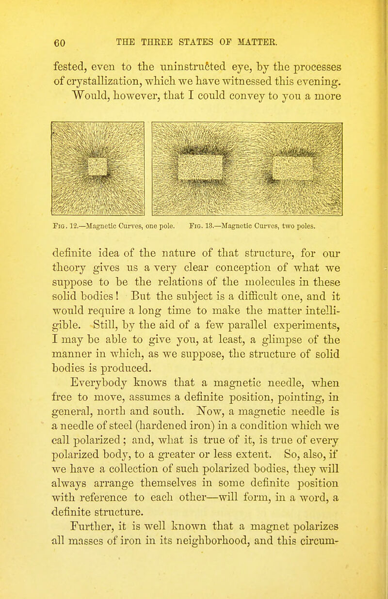 fested, even to the uninstrufeted eye, by tlie processes of crystallization, whicli we liave witnessed this evening. Would, however, that I could convey to you a more Tig. 12.—^Magnetic Curves, one pole. Tig. 18.—Magnetic Curves, two poles. definite idea of the nature of that structure, for our theory gives us a very clear conception of what we suppose to be the relations of the molecules in these solid bodies! But the subject is a difiicult one, and it would require a long time to make the matter intelli- gible. Still, by the aid of a few parallel experiments, I may be able to give you, at least, a glimpse of the manner in which, as we suppose, the structm-e of solid bodies is produced. Everybody knoM's that a magnetic needle, when free to move, assumes a definite position, pointing, in general, north and south. ISTow, a magnetic needle is a needle of steel (hardened iron) in a condition which we call polarized; and, what is true of it, is true of every polarized body, to a greater or less extent. So, also, if we have a collection of such polarized bodies, they will always arrange themselves in some definite position with reference to each other—will form, in a word, a definite structure. Further, it is well known that a magnet polarizes all masses of iron in its neighborhood, and this circum-