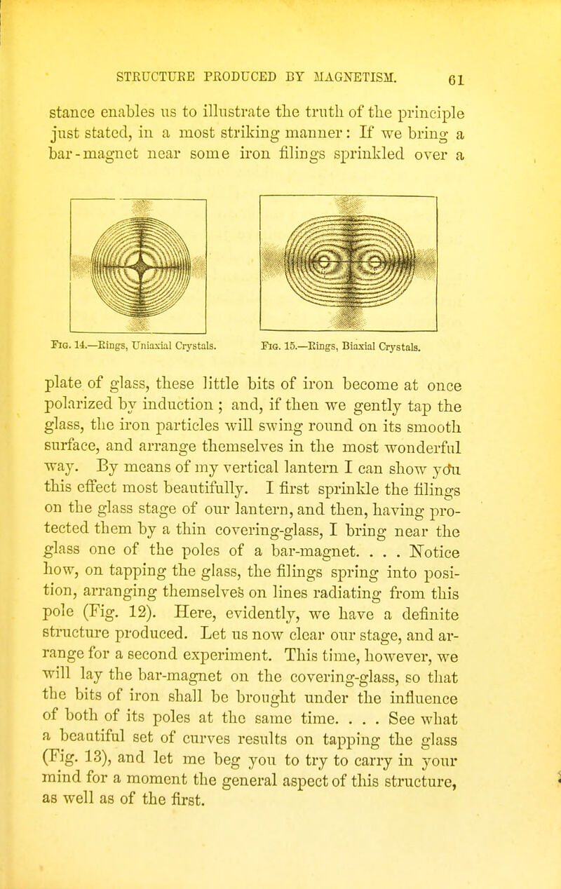 stance enables us to ilhistrate the truth of the principle just stated, in a most striking manner: If we bring a bar-magnet near some iron filings sprinkled over a riG. 14.—Eings, Uniaxial Crystals. Fig. 15.—Rings, Biaxial Crystals. plate of glass, these little bits of iron become at once polarized by induction ; and, if then we gently tap the glass, the iron particles will swing round on its smooth surface, and arrange themselves in the most wonderful way. By means of my vertical lantern I can show yctu this effect most beautifully. I first sprinkle the filings on the glass stage of our lantern, and then, having pro- tected them by a thin covering-glass, I bring near the glass one of the poles of a bar-magnet. . . . Notice how, on tapping the glass, the filings spring into posi- tion, arranging themselves on lines radiating from this pole (Fig. 12). Here, evidently, we have a definite structure produced. Let us now clear our stage, and ar- range for a second experiment. This time, however, we will lay the bar-magnet on the covering-glass, so that the bits of iron shall be brought under the influence of both of its poles at the same time. ... See what a beautiful set of curves results on tapping the glass (Fig. 13), and let me beg you to try to carry in your mind for a moment the general aspect of this structure, ^ as well as of the first.