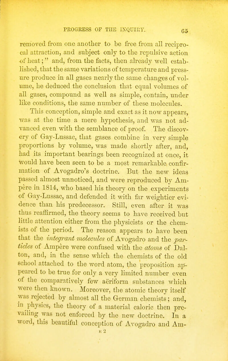 Go removed from one anotlier to be free from all recipro- cal attraction, and subject only to the repiilsive action of beat; and, from the facts, then already well estab- lished, that the same variations of temperature and press- ure produce in all gases nearly the same changes of vol- ume, he deduced the conclusion that equal volumes of all gases, compound as well as simple, contain, under like conditions, the same number of these molecules. This conception, simple and exact as it now appears, was at the time a mere hypothesis, and Avas not ad- vanced even with the semblance of proof. The discov- ery of Gay-Lussac, that gases combine in very simj)le proportions by volume, was made shortly after, and, had its important bearings been recognized at once, it would have been seen to be a most remarkable, confir- mation of Avogadro's doctrine. But the new ideas passed almost unnoticed, and were reproduced by Am- pere in 1814, who based his theory on the experiments of Gay-Lussac, and defended it with far weightier evi- dence than his predecessor. Still, even after it was thus reaffirmed, the theory seems to have received but little attention either from the physicists or the chem- ists of the period. The reason ajDpears to have been that the integrant molecules of Avogadro and the par- ticles of Ampere were confused with the atoms of Dal- ton, and, in the sense which the chemists of the old school attached to the word atom, the proposition aj^- peared to be true for only a very limited number even of the comparatively few aeriform substances which were then known. Moreover, the atomic theory itself was rejected by almost all the German chemists; and, m physics, the theory of a material caloric then pre- vailing was not enforced by the new doctrine. In a word, this beautiful conception of Avogadro and Am- K 2