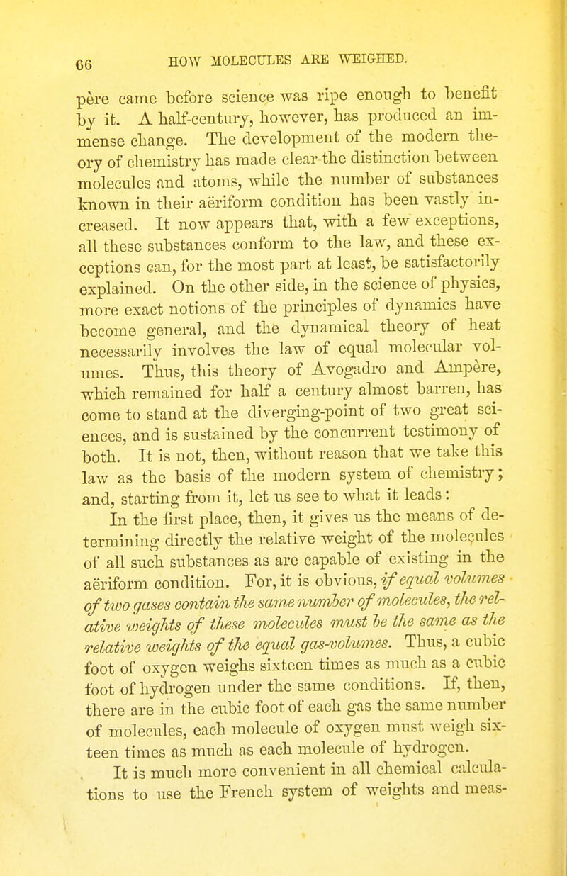 pere came before science was ripe enough to benefit by it. A half-century, however, has produced an im- mense change. The development of the modern the- ory of chemistry has made clear the distinction between molecules and atoms, while the number of substances known in their aeriform condition has been vastly in- creased. It now appears that, with a few exceptions, all these substances conform to the law, and these ex- ceptions can, for the most part at least, be satisfactorily explained. On the other side, in the science of physics, more exact notions of the principles of dynamics have become general, and the dynamical theory of heat necessarily involves the law of equal molecular vol- umes. Thus, this theory of Avogadro and Ampere, which remained for half a century almost barren, has come to stand at the diverging-point of two great sci- ences, and is sustained by the concurrent testimony of both. It is not, then, without reason that we take this law as the basis of the modern system of chemistry; and, startmg from it, let us see to what it leads: In the first place, then, it gives us the means of de- termining directly the relative weight of the molecules of all such substances as are capable of existing in the aeriform condition. For, it is obvious, if equal volumes of two gases contain the same momber ofmolecides, the rel- ative weights of these molecules must he the same as the relative weights of the equal gas-vohmies. Thus, a cubic foot of oxygen weighs sixteen times as much as a cubic foot of hydrogen under the same conditions. If, then, there are in the cubic foot of each gas the same number of molecules, each moleciile of oxygen must weigh six- teen times as much as each molecule of hydrogen. It is much more convenient in all chemical calcula- tions to use the French system of weights and meas-