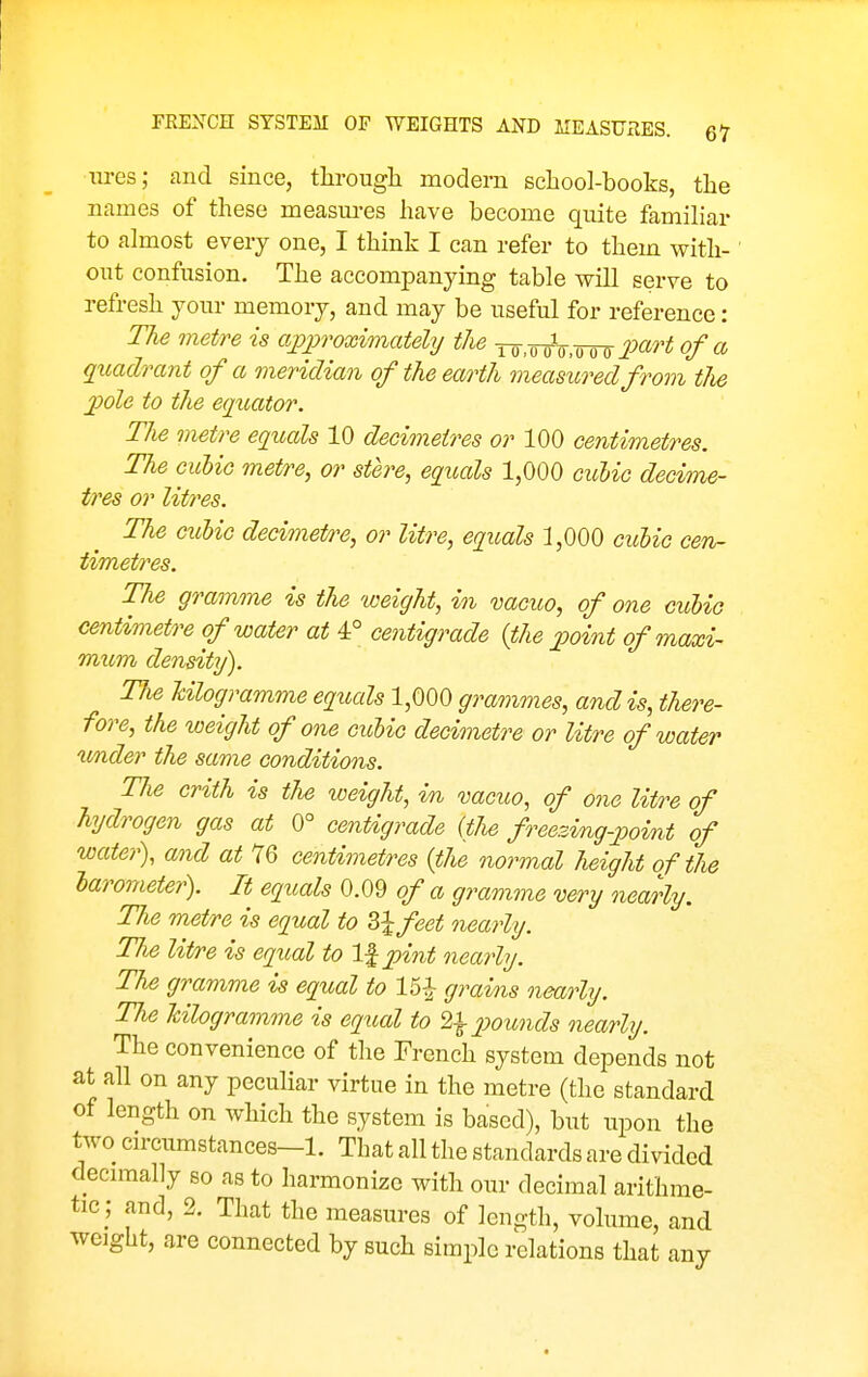 Tires; and since, tlirougli modern school-books, the names of these measm-es have become quite famihar to almost every one, I think I can refer to them with- out confusion. The accompanying table will serve to refresh your memory, and may be useful for reference: The metre is apj)roximately the ^ .^^ .^2mH of a qxcadrant of a meridian of the earth measured from the jpole to the ecjitator. The metre equals 10 decimetres or 100 centimetres. The cuhic metre, or stere, equals 1,000 cuMc decime- tres or litres. The cubic decimett^e, or litre, equals 1,000 cid)iG cen- timetres. The gramme is the weight, in vacuo, of one cuUc centimetre of water at 4° centigrade {the point ofmaxi- mtcm density). The Ulogramme equals 1,000 grammes, and is, there- fore, the weight of one cicbic decimetre or litre of water under the same conditions. The criih is the weight, in vacuo, of one litre of hydrogen gas at 0° centigrade (the freezing-point of water), and at 76 centimetres {the normal height of the Urometer). It equals 0.09 of a gramme very nearly. The metre is equal to S^feet nearly. The litre is equal to l^pint nearly. The gramme is equal to 15^ grains nearly. The kilogramme is eqtial to 2l2^oicnds nearly. The convenience of the French system depends not at all on any pecuhar virtue in the metre (the standard of length on which the system is based), but upon the two circumstances-1. That all the standards are divided decimally so as to harmonize with our decimal arithme- tic ; and, 2. That the measures of length, volume, and weight, are connected by such simple relations that any