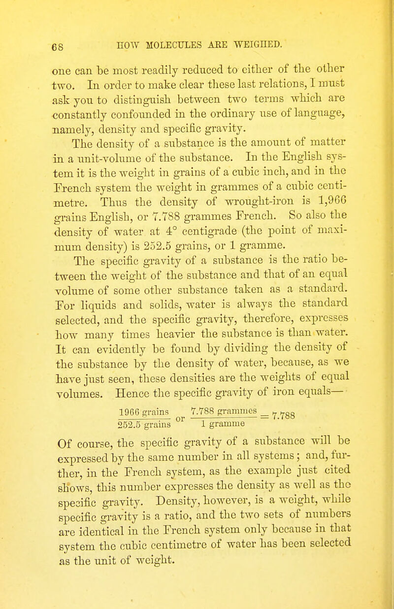 one can be most readily reduced to cither of tlie other two. In order to make clear these last relations, I must ask you. to distinguish between two terms which are constantly confounded in the ordinary use of language, namely, density and specific gravity. The density of a siibstance is the amount of matter in a unit-vohime of the substance. In the English sys- tem it is the weight in grains of a cubic inch, and in the French system the weight in grammes of a cubic centi- metre. Thus the density of wi-ought-iron is 1,966 grains English, or 7.788 grammes French. So also the density of water at 4° centigrade (the point of maxi- mum density) is 252.5 grains, or 1 gramme. The specific gravity of a substance is the ratio be- tween the weight of the substance and that of an equal volume of some other substance taken as a standard. For liquids and solids, water is always the standard selected, and the specific gravity, therefore, expresses how many times heavier the substance is than water. It can evidently be found by dividing the density of the substance by the density of water, because, as we have just seen, these densities are the weights of equal volumes. Hence the specific gravity of iron equals— 1966 grains _ 7.788 grammes _ ^ 252.5 grains 1 gramme Of course, the specific gravity of a substance will be expressed by the same number in all systems; and, fur- ther, in the French system, as the example just cited shows, this number expresses the density as well as the specific gravity. Density, however, is a weight, while specific gravity is a ratio, and the two sets of numbers are identical in the French system only because in that system the cubic centimetre of water has been selected as the unit of weight.