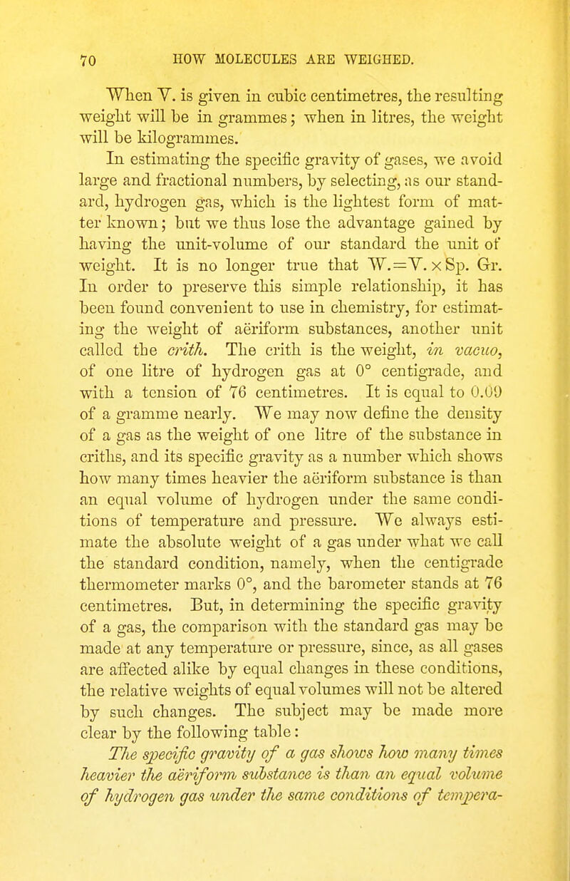 When V. is given in cubic centimetres, the resulting weight will be in grammes; when in litres, the weight will be kilogrammes. In estimating the specific gravity of gases, we avoid large and fractional numbers, by selecting, as our stand- ard, hydrogen gas, which is the lightest form of mat- ter known; bat we thus lose the advantage gained by having the unit-volume of our standard the unit of weight. It is no longer true that W.^Y, xSp. Gr. In order to preserve this simple relationship, it has been found convenient to use in chemistry, for estimat- ing the weight of aeriform substances, another unit called the crith. The crith is the weight, in vacuo, of one litre of hydrogen gas at 0° centigrade, and with a tension of 76 centimetres. It is cqiial to 0.09 of a gramme nearly. We may now define the density of a gas as the weight of one litre of the substance in criths, and its specific gravity as a number which shows how many times heavier the aeriform substance is than an equal volume of hydrogen under the same condi- tions of temperature and pressure. Wo always esti- mate the absolute weight of a gas under what we call the standard condition, namely, when the centigrade thermometer marks 0°, and the barometer stands at 76 centimetres. But, in determining the specific gravity of a gas, the comparison with the standard gas may be made at any temperature or pressure, since, as all gases are alfected alike by equal changes in these conditions, the relative weights of equal volumes will not be altered by such changes. The subject may be made more clear by the following table: The sjjecific gravity of a gas sJioios how many times heavier the aeriform substance is than an equal volume of hydrogen gas icnder the same conditions of tevi])era-