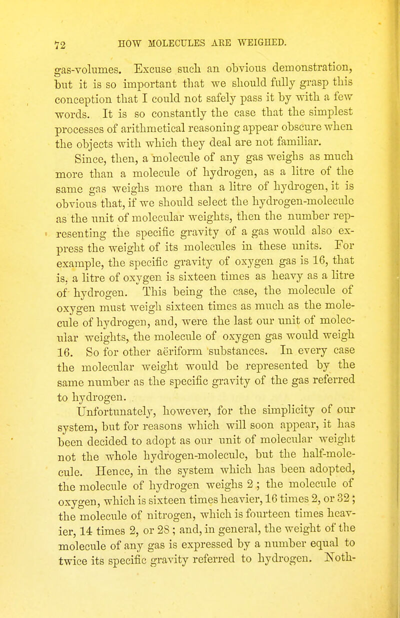 gas-volumes. Excuse sucli an obvious demonstration, but it is so important that we should fully grasp this conception that I could not safely pass it by with a few words. It is so constantly the case that the simplest processes of arithmetical reasoning appear obscure when the objects with which they deal are not familiar. Since, then, a molecule of any gas weighs as much more than a molecule of hydrogen, as a litre of the same gas weighs more than a litre of hydrogen, it is obvious that, if we should select the hydrogen-molecule as the unit of molecular weights, then the number rep- < resenting the specific gravity of a gas would also ex- press the weight of its molecules in these units. For example, the specific gravity of oxygen gas is 16, that is, a litre of oxygen is sixteen times as heavy as a litre of- hydrogen. This being the case, the molecule of oxygen must weigh sixteen times as much as the mole- cule of hydrogen, and, were the last our unit of molec- iilar weights, the molecule of oxygen gas would weigh 16. So for other aeriform substances. In every case the molecular weight would be represented by the same number as the specific gravity of the gas referred to hydrogen. Unfortunately, hoAvever, for the simplicity of our system, but for reasons which will soon appear, it has been decided to adopt as our unit of moleciilar weight not the whole hydrogen-molecule, but the half-mole- cule. Hence, in the system which has been adopted, the molecule of hydrogen weighs 2; the molecule of oxygen, which is sixteen times heavier, 16 times 2, or 32; the molecule of nitrogen, which is fourteen times heav- ier, 14 times 2, or 28; and, in general, the weight of the molecule of any gas is expressed by a number equal to twice its specific gravity referred to hydrogen. Noth-