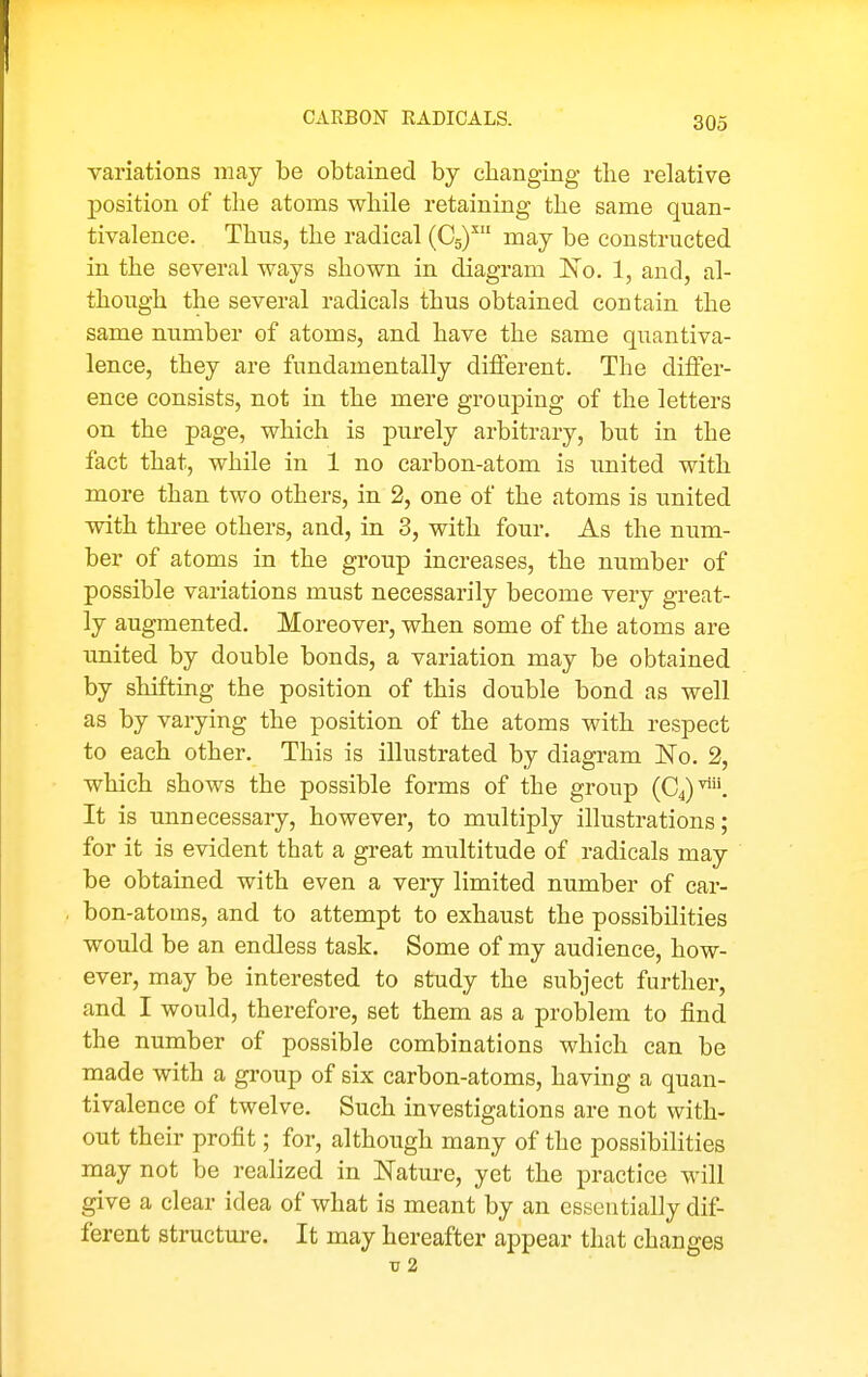 variations may be obtained by changing tlie relative position of tlie atoms while retaining the same quan- tivalence. Thus, the radical (Cg)^ may be constructed in the several ways shown in diagram 'No. 1, and, al- though the several radicals thus obtained contain the same number of atoms, and have the same quantiva- lence, they are fundamentally different. The diifer- ence consists, not in the mere grouping of the letters on the page, which is purely arbitrary, but in the fact that, while in 1 no carbon-atom is united with more than two others, in 2, one of the atoms is united with three others, and, in 3, with four. As the num- ber of atoms in the group increases, the number of possible variations must necessarily become very great- ly augmented. Moreover, when some of the atoms are united by double bonds, a variation may be obtained by shifting the position of this double bond as well as by varying the position of the atoms with respect to each other. This is illustrated by diagram No. 2, which shows the possible forms of the group (04)^ It is unnecessary, however, to multiply illustrations; for it is evident that a great multitude of radicals may be obtained with even a very limited number of car- bon-atoms, and to attempt to exhaust the possibilities would be an endless task. Some of my audience, how- ever, may be interested to study the subject further, and I would, therefore, set them as a problem to find the number of possible combinations which can be made with a group of six carbon-atoms, having a quan- tivalence of twelve. Such investigations are not with- out their profit; for, although many of the possibilities may not be realized in Nature, yet the practice will give a clear idea of what is meant by an essentially dif- ferent structure. It may hereafter appear that changes