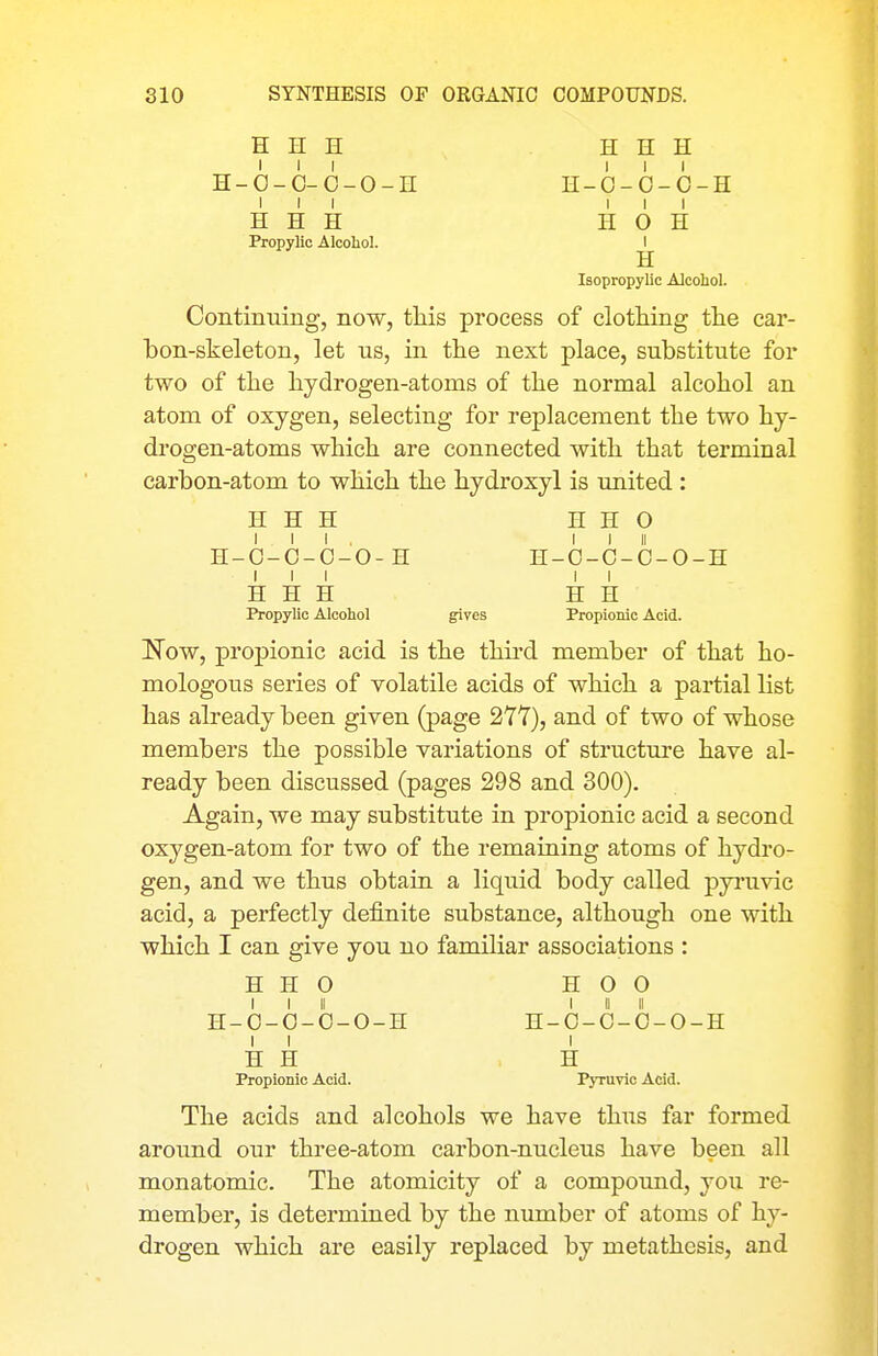 H H H H H H H-O-O-6-O-n H-O-O-O-H III ill H H H H O H Propyllc Alcoliol. I H Isopropylic Alcohol. Continuing, now, this process of clothing the car- bon-skeleton, let us, in the next place, substitute for two of the hydrogen-atoms of the normal alcohol an atom of oxygen, selecting for replacement the two hy- drogen-atoms which are connected with that terminal carbon-atom to which the hydroxyl is united : H H H H H O III, I I II H-O-O-O-O-H H-O-C-O-O-H III II H H H H H Propylic Alcohol gives Propionic Acid. IsTow, propionic acid is the third member of that ho- mologous series of volatile acids of which a partial list has already been given (page 277), and of two of whose members the possible variations of structui'e have al- ready been discussed (pages 298 and 300). Again, we may substitute in propionic acid a second oxygen-atom for two of the remaining atoms of hydro- gen, and we thus obtain a liquid body called pyi'uvic acid, a perfectly definite substance, although one with which I can give you no familiar associations : H H 0 H O 0 I I II I II II H-O-O-O-O-H H-O-O-O-O-H I I I H H H Propionic Acid. Pyruvlo Acid. The acids and alcohols we have thus far formed around our three-atom carbon-nucleus have been all monatomic. The atomicity of a compound, you re- member, is determined by the number of atoms of hy- drogen which are easily replaced by metathesis, and