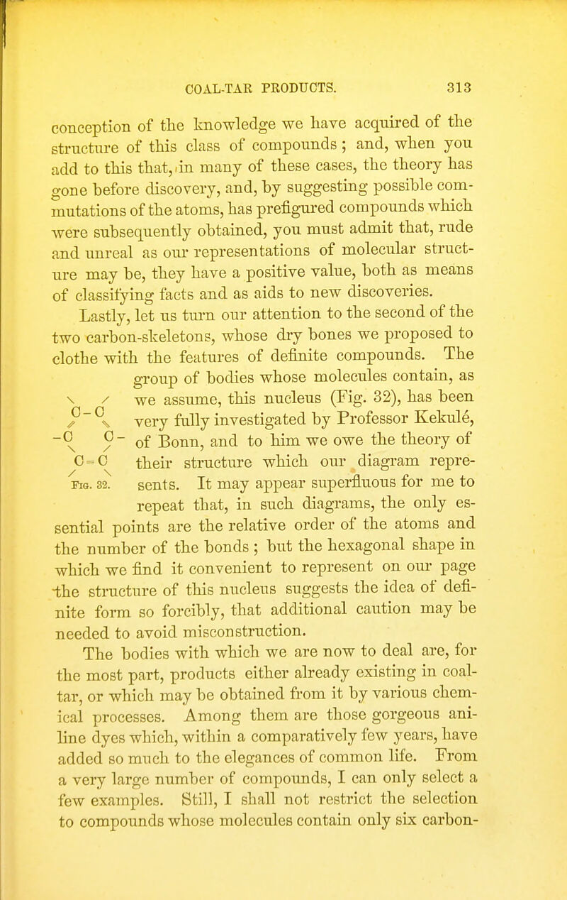 conception of the knowledge we have acquired of the structure of this class of compounds ; and, when you add to this that, i in many of these cases, the theory has gone before discovery, and, hy suggesting possible com- mutations of the atoms, has prefigured compounds which were subsequently obtained, you must admit that, rude and unreal as our representations of molecular struct- ure may be, they have a positive value, both as means of classifying facts and as aids to new discoveries. Lastly, let us tm-n our attention to the second of the two carbon-skeletons, whose dry bones we j^roposed to clothe with the features of definite compounds. The group of bodies whose molecules contain, as \ / we assume, this nucleus (Fig. 32), has been very fully investigated by Professor Kekule, ~^ / ~ of Bonn, and to him we owe the theory of 0=0 their structure which our diagram repre- FiG. 32. sents. It may appear superfluous for me to repeat that, in such diagrams, the only es- sential points are the relative order of the atoms and the number of the bonds ; but the hexagonal shape in which we find it convenient to represent on our page -the structure of this nucleus suggests the idea of defi- nite form so forcibly, that additional caution may be needed to avoid misconstruction. The bodies with which we are now to deal are, for the most part, products either already existing in coal- tar, or which may be obtained from it by various chem- ical processes. Among them are those gorgeous ani- line dyes which, within a comparatively few years, have added so much to the elegances of common life. From a very large number of compounds, I can only select a few examples. Still, I shall not restrict the selection to compounds whose molecules contain only six carbon-