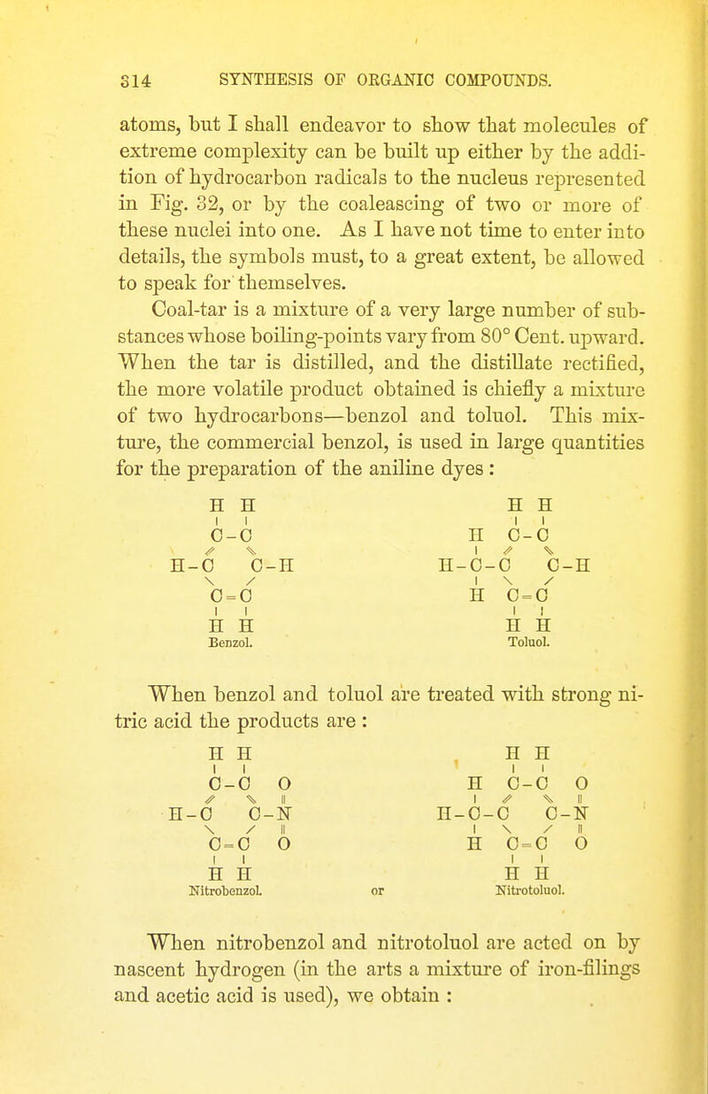 atoms, but I shall endeavor to show that molecules of extreme complexity can be built up either by the addi- tion of hydrocarbon radicals to the nucleus represented in Fig. 32, or by the coaleascing of two or more of these nuclei into one. As I have not time to enter into details, the symbols must, to a great extent, be allowed to speak for themselves. Coal-tar is a mixture of a very large number of sub- stances whose boiling-points vary from 80° Cent, upward. When the tar is distilled, and the distillate rectified, the more volatile product obtained is chiefly a mixture of two hydrocarbons—benzol and toluol. This mix- ture, the commercial benzol, is used in large quantities for the preparation of the aniline dyes : H H H H II II 0-0 H 0-0 13.-6 0-H H-0-0 0-H \ / I \ / 0 = 0 H 0 = 0 II II H H H H Benzol. Toluol. When benzol and toluol are treated with strong ni- tric acid the products are : H H . H H 0-0 O H 0-0 0 % \i I ^ II H-0 O-N H-0-0 0-N \ / II I \ / II 0 = 0 O H 0 = 0 O II II H H H H NitrotenzoL or Nitrotoluol. When nitrobenzol and nitrotoluol are acted on by nascent hydrogen (in the arts a mixture of iron-filings and acetic acid is used), we obtain :