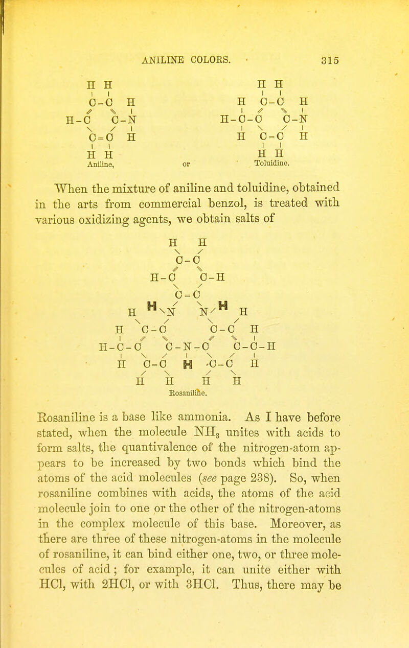 ANILINE COLORS. 815 H H H H II II 0-0 H H 0-0 H ^ I I ^ ^ I H-0 O-N H-0-0 0-N \ / I I \ / I 0 = 0 H H 0 = 0 H II II H H H H Aniline, or Toluidine. WTieii the mixture of aniline and toluidine, obtained in the arts from commercial benzol, is treated with various oxidizing agents, we obtain salts of H H 0-0 H-0 0-H 0 = 0 H N/ H \ / \ / H 0-0 0-0 H 1 ^ -^^ I H-0-0 0-N-O 0-0-H H 0=0 H '0 = 0 H / \ / \ H H H H Eosanilihe. Eosaniline is a base like ammonia. As I have before stated, when the molecule NHg unites with acids to form salts, the quantivalence of the nitrogen-atom ap- pears to be increased by two bonds which bind the atoms of the acid molecules {see page 238). So, when rosaniline combines with acids, the atoms of the acid molecule join to one or the other of the nitrogen-atoms in the complex molecule of this base. Moreover, as there are three of these nitrogen-atoms in the molecule of rosaniline, it can bind either one, two, or thi*ee mole- cules of acid; for example, it can unite either with HCl, with 2HC1, or with 3HC1. Thus, there may be