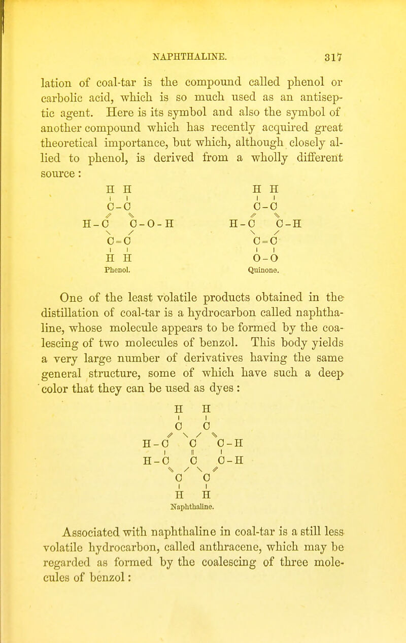 NAPHTHALINE. 311 lation of coal-tar is the compound called phenol or carbolic acid, which is so much used as an antisep- tic agent. Here is its symbol and also the symbol of another compound which has recently acquu-ed great theoretical importance, but which, although closely al- lied to phenol, is derived from a wholly different som'ce: H H H H 11 II' 0-0 0-0 H-0 0-0-H H-0 0-H 0=0 0=0 II II H H O-O Phenol. Quinone. One of the least volatile products obtained in the distillation of coal-tar is a hydrocarbon called naphtha- line, whose molecule appears to be formed by the coa- lescing of two molecules of benzol. This body yields a very large number of derivatives having the same general structure, some of which have such a deep ■ color that they can be used as dyes : H H I I 0 0 \ / % H-0 0 0-H I II I H-0 0 0-H \ y \ ^ 0 0 1 I H H Naphthaline. Associated with naphthaline in coal-tar is a still less volatile hydrocarbon, called anthracene, which may be regarded as fonued by the coalescing of thi'ee mole- cules of benzol: