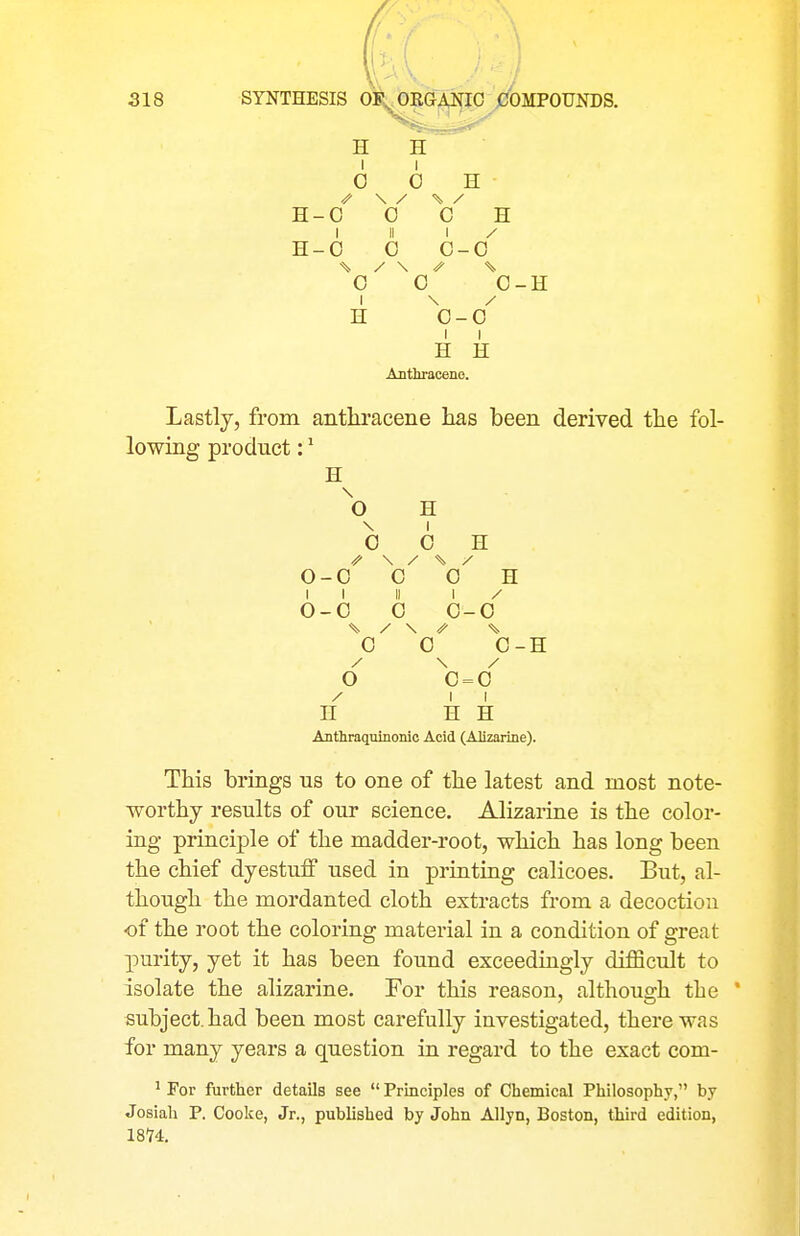 H H I I 0 0 H \ / H- 0 0 c H 1 II 1 / H- 0 0 c- 0 % / \ 0 0 0-H 1 / H c- 0 1 H 1 H Anthracene. Lastly, from anthracene has been derived the fol- lowing product: ^ H ^O H 0 0 H \ / \ / 0-0 0 0 H 1 1 II 1 / 0-0 0 0 -0 0 0-H \ / o 0 = 0 1 1 II H H Anthraquinonic Acid (Alizarine). This brings us to one of the latest and most note- worthy results of our science. Alizarine is the color- ing principle of the madder-root, which has long been the chief dyestuff used in printing calicoes. But, al- though the mordanted cloth extracts from a decoction of the root the coloring material in a condition of great purity, yet it has been found exceedingly difficult to isolate the alizarine. For this reason, although the ' subject, had been most carefully investigated, there was for many years a question in regard to the exact com- ' For further details see  Principles of Chemical Philosophy, by Josiah P. Cooke, Jr., published by John Allyn, Boston, third edition, 18Y4.