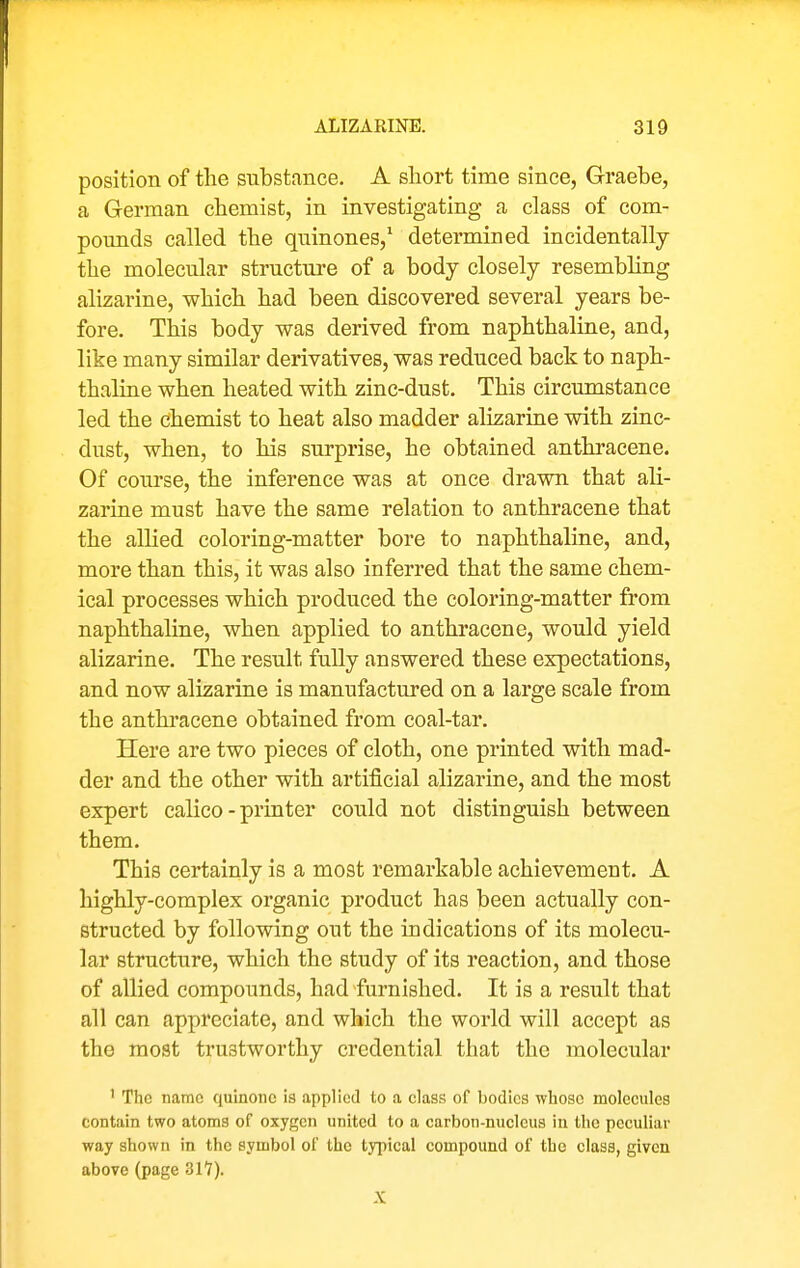 position of the substance. A short time since, Graebe, a German chemist, in investigating a class of com- pounds called the quinones,' determined incidentally the molecular structure of a body closely resembling alizarine, which had been discovered several years be- fore. This body was derived from naphthaline, and, like many similar derivatives, was reduced back to naph- thaline when heated with zinc-dust. This circumstance led the chemist to heat also madder alizarine with zinc- dust, when, to his surprise, he obtained anthracene. Of course, the inference was at once drawn that ali- zarine must have the same relation to anthracene that the allied coloring-matter bore to naphthaline, and, more than this, it was also inferred that the same chem- ical processes which produced the coloring-matter from naphthaline, when applied to anthracene, would yield alizarine. The result fully answered these expectations, and now alizarine is manufactured on a large scale from the anthracene obtained from coal-tar. Here are two pieces of cloth, one printed with mad- der and the other with artificial alizarine, and the most expert calico-printer could not distinguish between them. This certainly is a most remarkable achievement. A highly-complex organic product has been actually con- structed by following out the indications of its molecu- lar structure, which the study of its reaction, and those of allied compounds, had furnished. It is a result that all can appreciate, and which the world will accept as the most trustworthy credential that the molecular ' The name quinouc is applied to a class of bodies whoso molecules contain two atoms of oxygen united to a carbon-nucleus in the peculiar way shown in the symbol of the typical compound of the class, given above (page 317). X