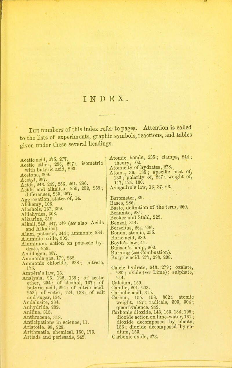 INDEX. TnK numbers of this index refer to pages. Attention is called to the lists of experiments, graphic symbols, reactions, and tables given under these several headings. Acetic acid, 275, 277. . Acetic ether, 296, 297; isometric ■with butyric acid, 293. Acetone, 308. Acetyl, 297. Acids, 243, 249, 256, 261, 286 Acids and alkalies, 250, 252, 259; differences, 265, 267. Aggregation, states of, 14. Aloliemy, 106. Alcohols, 137, 309. Aldehjrdes, 308. Alizarine, 319. . Alkali, 243, 247,249 {see also Acids and Alkalies). Alum, ^otassic, 244 ; amnionic, 284. Aluminio oxide, 302. Aluminum, action on potassic hy- drate, 259. Amidogen, 307. Ammonia gas, 179, 238. Ammonic chloride, 238; nitrate, 175. Ampere's law, 13. Analysis, 96, 122, 169; of acetic ether, 294; of alcohol, 137; of butyric acid, 294; of nitric acid, 253 ; of water, 124, 138 ; of salt and sugar, 124. Andalusite, 284. Anhydride, 282. Aniline, 315. Anthracene, 318. Anticipations in science, 11. Aristotle, 98, 229. Arithmetic, chemical, 150,173. Artiads and perissads, 242. Atomic bonds, 235; clamps, 244; theory, 102. Atomicity of hydrates, 278. Atoms, 36, 135; epeciftc heat of, 133; polarity of, 267 ; weight of, 117,124, 130. Avogadro's law, 13, 37, 63. Barometer, 39. Bases, 286. Basic, definition of the term, 260. Beauxite, 284. Becker and Stahl, 229. Benzol, 314. Berzelius, 264, 286. Bonds, atomic, 235. Boric acid, 280. Boyle's law, 41. Bunsen's lamp, 202. Burning {see Combustion). Butyric acid, 277, 293, 298. Calcic hydrate, 243, 279; oxalate, 280 ; oxide {see Lime); sulphate, 244. Calcium, 160. Candle, 201, 203. Carbolic acid, 315. Carbon, 155, 158, 302; atomic weight, 127; radicals, 303, 304; quantivalenco, 242. Carbonic dioxide, 148,168,184,199; dioxide action on lime-water, 161; dioxide decomposed by plants, 156 ; dioxide docomposod by so- diumj 153. Carbonic oxido, 273.