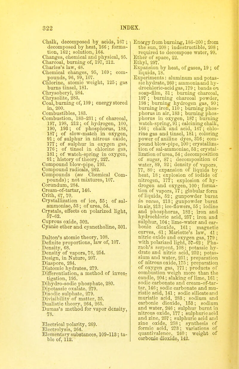 Chalk, decomposed by acids, 167 ; decomposed by heat, 166 ; forma- tion, 162; solution, 164. Changes, chemical and physical, 95. Charcoal, burning of, 197, 212. Charles's law, 48. Chemical changes, 95, 169; com- pounds, 96, 99, 107. Chlorine, atomic weight, 125; gas burns tinsel, 181. Chrysoberyl, 284. Chrysolite, 283. Coal, burning of, 199; energy stored in, 200. Combustibles, 183. Combustion, 183-231 ; of charcoal, 197, 198, 212; of hydrogen, 100, 190, 193; of phosphorus, 188, 187; of slow-match in oxygen, 91; of sulphur in nitrous oxide, 177; of sulphur in oxygen gas, 176; of tinsel in chlorine gas, 181; of watch-spring in oxygen, 91; history of theory, 227. Compound blow-pipe, 193. Compound radicals, 262. Compounds {see Chemical Com- pounds) ; not mixtures, 107. Corundum, 284. Cream-of-tartar, 146. Crith, 67, 70. Crystallization of ice, 55; of sal- ammoniac, 53; of urea, 54. Crystals, effects on polarized light, 57-62. Cuprous oxide, 302. Cyanic ether and cyanetholine, 301. Dalton's atomic theory, 108. Definite proportions, law of, 107. Density, 68. Density of vapors, 76, 254. Design, in Nature, 207. Diaspore, 284. Diatomic hydrates, 279. Differentiation, a method of inves- tigation, 195. Dihydro-sodic phosphate, 280. Dipotassic oxalate, 279. Disodic sulphate, 279. Divisibility of matter, 35. Dualistic theory, 264, 265. Dumas's method for vapor density, 78. Electrical polarity, 269. Electrolysis, 264. Elcmentnry substances, 109-113: ta- ble of, 112. Enej'gy from burning, 186-200; from the sun, 208 ; indestructible, 208 ; required to decompose water, 99, Ether of space, 22, Ethyl, 297. Expansion by heat, of gases, 19 ; of liquids, 18. Experiments: aluminum and potas- sic hydrate, 260; ammonia and hy- drocliloric-acid gas, 179 ; bands on. soap-film, 31; burning charcoal, 197 ; burning charcoal powder, 198 ; bm-ning hydrogen gas, 90; burning iron, 110 ; burning phos- phorus in air, 183 ; bm-ning phos- phorus in oxygen, 187; burning watch-spring, 91; calcining chalk, 166 ; chalk and acid, 167 ; chlo- rine gas and tinsel, 181; coloring power of anihne dyes, 316; com- pound blow-pipe, 100; crystaUiza- tiouof sal-ammoniac, 58; crystal- lization of urea, 54; decomposition of sugar, 87; decomposition of water, 89, 93; density of vapors, 77, 80; expansion of liquids by heat, 18; explosion of iodide of nitrogen, 177; explosion of hy- drogen and oxygen, 100; forma- tion of vapors, 17 ; globular form of liquids, 52 ; gunpowder burnt in vacuo, 213; gunpowder burnt in air, 213 ; ice-flowers, 55 ; iodine and phosphorus, 182; iron and hydrochloric acid, 257 ; iron and sulphm-, 104; lime-water and car- bonic dioxide, 161; magnetic curves, 61; Mariotte's law, 41; nitric oxide and oxygen gas, 179 ; with polarized licrht, 57-62 ; Pha- raoh's serpent, 108 ; potassic hy- drate and nitric acid, 252; potas- siuni and water, 251; preparation of nitrous oxide, 175 ; preparation of oxygen gas, 171; products of combustion weigh more than the candle, 204; slaking of lime, 161; sodic carbonate and cream-of-tar- tar, 146; sodic carbonate and mu- riatic acid, 141; sodic silicate and muriatic acid, 283; sodium and carbonic dioxide, 153; sodium and water J 246 ; sulphur burnt in nitrous oxide, 177 ; sulphuric acid find zinc, 257; sulphuric acid and zinc oxide, 258 ; synthesis of formic acid, 278; variations of quantivalencp, 240; weight of carbonic dio.\ide, 142.