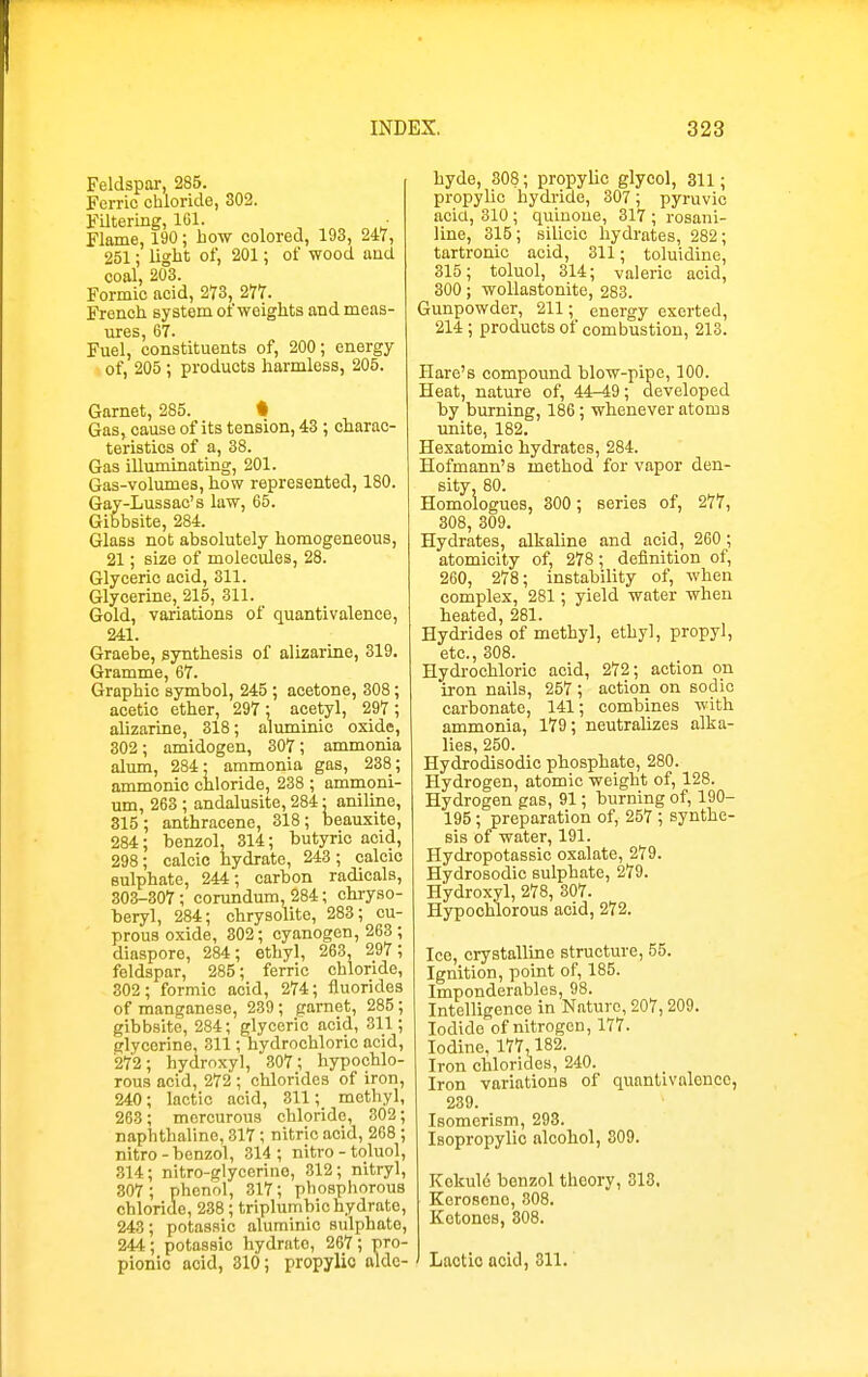 Feldspar, 285. Ferric chloride, 302. Filtering, 101. Flame, 190; bow colored, 193, 247, 251; light of, 201; of wood aud coal, 203. Formic acid, 273, 277. French system of weights and meas- ures, 67. Fuel, constituents of, 200; energy of, 205; products harmless, 205. Garnet, 285. • Gas, cause of its tension, 43; charac- teristics of a, 38. Gas illuminating, 201. Gas-volumes, how represented, 180. Gay-Lussac's law, 65. Gibbsite, 284. Glass not absolutely homogeneous, 21; size of molecules, 28. Glyceric acid, 311. Glycerine, 215, 311. Gold, variations of quantivalence, 241. Graebe, synthesis of alizarine, 319, Gramme, 67. Graphic symbol, 245 ; acetone, 308; acetic ether, 297; acetyl, 297 ; alizarine, 318; aluminic oxide, 302; amidogen, 307; ammonia alum, 284; ammonia gas, 238; ammonio chloride, 238 ; ammoni- um, 263 ; andalusite, 284; aniline, 315; anthracene, 318; beauxite, 284; benzol, 314; butyric aeid, 298; calcic hydrate, 243 ; calcic sulphate, 244; carbon radicals, 303-307; corundum, 284; chryso- beryl, 284; chrysolite, 283; cu- prous oxide, 302; cyanogen, 263 ; diaspore, 284; ethyl, 263, 297; feldspar, 285; ferric chloride, 302; formic acid, 274; fluorides of manganese, 239; garnet, 285 ; gibbsite, 284; glyceric acid, 311; glycerine, 311; hydrochloric acid, 272; hydroxy], 307; hypochlo- rous acid, 272 ; chlorides of iron, 240; lactic acid, 311; methyl, 263; mcrcuroua chloride, 302; naphthaline, 317 ; nitric acid, 268 ; nitro - benzol, 314 ; nitro - toluol, 314; nitro-glycerino, 312; nitryl, 307 ; phenol, 317; phosphorous chloride, 238; triplumbichydrate, 243; potassic aluminic sulphate, 244; potassic hydrate, 267; pro- pionic acid, 310; propylio alde- hyde, 308; propyhc glycol, 311; propylic hydride, 307; pyruvic acid, 310 ; quinoue, 317 ; rosani- line, 315; silicic hydrates, 282; tartronic acid, 311; toluidine, 315; toluol, 314; valeric acid, 300; wollastonite, 283. Gunpowder, 211; energy exerted, 214 ; products of combustion, 213. Hare's compound blow-pipe, 100. Heat, nature of, 44-49; developed by burning, 186; whenever atoms unite, 182. Hexatomic hydrates, 284. Hofmann's method for vapor den- sity, 80. Homologues, 300; series of, 277, 308, 309. Hydrates, alkaline and acid, 260 ; atomicity of, 278; definition of, 260, 278; instability of, when complex, 281; yield water when heated, 281. Hydrides of methyl, ethyl, propyl, etc., 308. Hydrochloric acid, 272; action on iron nails, 257 ; action on sodic carbonate, 141; combines with ammonia, 179; neutralizes alka- lies, 250. Hydrodisodic phosphate, 280. Hydrogen, atomic weight of, 128. Hydrogen gas, 91; burning of, 190- 195 ; preparation of, 257 ; synthe- sis of water, 191. Hydropotassic oxalate, 279. Hydrosodic sulphate, 279. Hydroxyl, 278, 307. Hypoohlorous acid, 272. Ice, crystalline structure, 55. Ignition, point of, 185. Imponderables, 98. Intelligence in Nature, 207, 209. Iodide of nitrogen, 177. Iodine, 177,182. Iron chlorides, 240. Iron variations of quantivalence, 239. Isomerism, 293. Isopropylic alcohol, 309. Kckulo benzol theory, 313. Kerosene, 308. Ketones, 308. Lactic acid, 311.