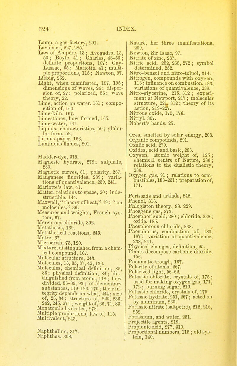 Lamp, a gas-factory, 201. Lavoisier, 227, 285. Law of Ampere, 13; Avogadro, 13, 50 ; Boyle, 41; Charles, 48-50 ; definite proportions, 107: Gay- Lussac, 65 ; Mariotte, 41; multi- plo proportions, 115 ; Newton, 97. Liebig, 262. Light, when manifested, 187, 195; dimensions of waves, 24; disper- sion of, 27; polarized, 56; wave theory, 22. Lime, action on water, 161; compo- sition of, 160. Lime-kiln, 167. Limestones, how formed, 165. Lime-water, 161. Liquids, characteristics, 50; globu- lar form, 52. Litmus-paper, 166. Luminous flames, 201. Madder-dye, 319. Magnesic hydrate, 278; sulphate, 280. Magnetic curves, 61; polarity, 267. Manganese fluorides, 239; varia- tions of quantivalence, 239, 241. Mariotte's law, 41. Matter, relations to space, 20; inde- structible, 144. Maxwell, theory of heat, 49 ;  on molecules, 36. Measures and weights, French sys- tem, 67. Mercurous chloride, 302. Metathesis, 169. Metathetical reactions, 245. Metre, 67. Microcrithj 73,120. Mixture, distinguished from a chem- ical compound, 107. Molecular structure, 243. Molecules, 13, 35,_ 37, 42, 136. Molecules, chemical definition, 85, 86; physical definition, 84; dis- tinguished from atoms, 118 ; how divided, 86-89, 93 ; of elementary substances, 119-120,170; their in- tegrity depends on what, 244; size of, 28, 34; structure of, 220, 236, 242, 245, 271; weight of, 66, 71, 83. Monatomic hydrates, 278. Multiple proportions, law of, 115. Multivalent, 243. Naphthaline, 317. Naphthas, 308. Nature, her three manifestations, 209. Newton, Sir Isaac, 97. Nitrate of zinc, 287. Nitric acid, 252, 268, 272; symbol determined, 252. Nitro-benzol and nitro-toluol, 314. Nitrogen, compounds with oxygen, 116 ; influence on combustion, 183; variations of quantivalence, 238. Nitro-glycerine, 215, 312 ; experi- ment at Newport, 217 ; molecular structure, 221, 312; theory of its action, 219-227. Nitrous oxide, 175,176. Nitryl, 307. Nobert's bands, 25, Ores, smelted by solar energy, 208, Organic compounds, 291. Oxalic acid, 279. Oxides, acid and basic, 286. Oxygen, atomic weight of, 125; chemical centre of Nature, 286; relations to the dualistic theory, 286. Oxygen gas, 91; relations to com- bustibles, 183-231 ; preparation of, 171. Perissads and artiads, 242. Phenol, 316. Phlogiston theory, 98, 229. Phosgene gas, 273. Phosphoric acid, 280 ; chloride, 238; oxide, 185. Phosphorous chloride, 238. , Phosphorus, combustion of, 183, 187 ; variation of quantivalence, 238j 241. Physical changes, definition, 95. Plants decompose carbonic dioxide, 156. Pneumatic trough, 167. Polarity of atoms, 267. Polarized light, 56-62. Potassic chlorate, crystals of, 175; used for making oxygen gas, 171, 172 ; burning sugar, 210. Potassic chloride, crystals of, 175. Potassic hydrate, 251, 267; acted on by aluminum, 260. Potassic nitrate (saltpetre), 212, 21C, 252. Potassium, and water, 251. Projectile agents, 219. Propionic acid, 277, 310. Proportional numbers, 115; old sys- tem, 140.