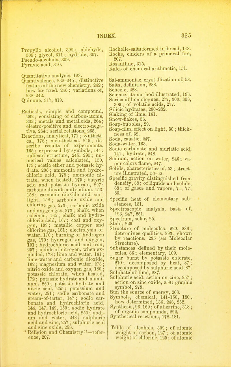 Propylic alcohol, 309 ; aldehyde, 308 ; glycol, 311; hydride, 307. Pseudo-alcohols, 309. Pyruvic acid, 310. Quantitative analysis, 123. Quantivalence, 232-245; distinctive feature of the new cheinistry, 242 ; how far fixed, 240 ; variations of, 238-242. Quinone, 317, 319. Eadicals, simple and compoimd, 262; consisting of carbon-atoma, 303 ; metals and metalloids, 264; electro-positive and electro-nega- tive, 264; serial relations, 265. Eeactions, analytical, 171; syntheti- cal, 178 ; metathetieal, 245; de- scribe results of experiments, 165 ; expressed by symbols, 144; indicate structure, 245, 295; nu- merical values calculated, 150, 173 ; acetic ether and potassic hy- dratCj 296; ammonia and hydro- chloric acid, 179; ammonic ni- trate, when heated, 175 ; butyric acid and potassic hydrate, 297; carbonic dioxide and sodium, 153, 158; carbonic dioxide and sun- light, 158; carbonic oxide and chlorine gas, 273; carbonic oxide and oxygen gas, 273 ; chalk, when calcined, 165; chalk and hydro- chloric acid, 167; coal and oxy- gen, 199; metallic copper and chlorine gas, 181; electrolysis of water, 170; burning of hydrogen gas, 170; hydrogen and oxygen, 191; hydrochloric acid and iron, 257 ; iodide of nitrogen, when ex- ploded, 178 ; lime and water, 161; lime-water and carbonic dioxide, 162; magnesium and water, 278 ; nitric oxide and oxygen gas, 180 ; potassic chlorate, when heated, 172 ; potassic hydrate and alumi- num. 260- potassic hydrate and nitric acid, 255; potassium and water, 2.51; sodic carbonate and cream-of-tartar, 147; sodic car- bonate and hydrochloric acid, 144, 147,149, 150; sodic hydrate and hydrochloric acid, 250 ; sodi- um and water, 248; sulphuric acid and zinc, 257; sulphuric acid and zinc oxido, 258.  Religion and Chemistry —refer- ence, 207. Eochello-salts formed in bread, 148. Kocks, cinders of a primeval fire, 207. Eosaniline, 315. Eules of cnemical arithmetic, 151. Sal-ammoniac, crystallization of, 53. Salts, definition, 288. Scheele, 228. Science, its method illustrated, 196. Series of homologues, 277, 300, 308, 309 ; of volatile acids, 277. SUicic hydrates, 280-282. Slaking of lime, 161. Snow-flakes, 56. Soap-bubbles, 29. Soap-film, eflfect on light, 30; thick- ness of, 32. Soda, caustic, 247. Soda-water, 163. Sodic carbonate and muriatic acid, 141; hydrate, 248. Sodium, action on water, 246; va- por colors flame, 247. Solids, characteristics of, 53; struct- ure illustrated, 53-62. Specific gravity distinguished from density, 68; of liquids and sohds, 69; of gases and vapors, 71, 77, 80. Specific heat of elementary sub- stances, 131. Spectroscopic analysis, basis of, 193, 247, 251. Spectrum, solar, 25. Stahl, 229. Structure of molecules, 220, 236; determines qualities, 293; shown by reactions, 295 (see Molecular Structure). Substances defined by their mole- cules. 86; elementaryj 109. Sugar Dunjt by potassic chlorate, 210; decomposed by heat, 87 ; decomposed by sulphuric acid, 87. Sulphate of lime, 287. Sulphuric acid, action on zinc, 257 ; action on zinc oxide, 258; graphic symbol, 279. Sun the source of energy, 208. Symbols, chemical, 141-150, 180, how determined, 130, 248, 252. Synthesis, 96,169 ; of alizarine, 318; of organic compounds, 292. Synthetical reactions, 178-181. Table of alcohols, 309; of atomic weight of carbon, 127 ; ot atomic weight of chlorine, 125; of atomic