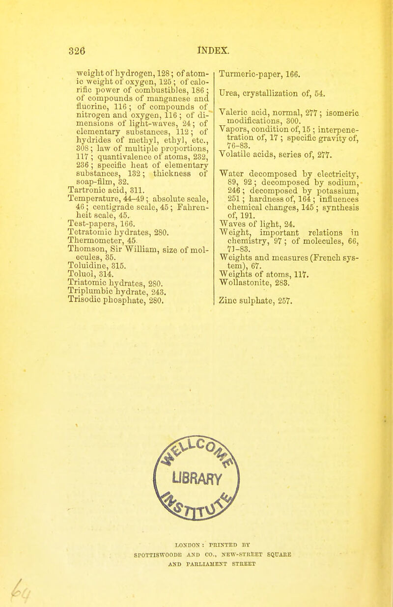 weightof hydrogen, 128; of atom- ic weight of oxygen, 125; of calo- rific power of combustibles, 186 ; of compounds of manganese and fluorine, 116 ; of compounds of nitrogen and oxygen, 116 ; of di- mensions of light-waves, 24; of elementary substances, 112; of hydrides of methyl, ethyl, etc., 308 ; law of multiple proportions, 117 ; quantivalence of atoms, 232, 236; specific heat of elementary substances, 132; thickness of soap-film, 32. Tartronic acid, 311. Temperature, 44-49 ; absolute scale, 46 _; centigrade scale, 45 ; Fahren- heit scale, 45. Test-papers, 166. Tetratomic hydrates, 280. Thermometer, 45 Thomson, Sir William, size of mol- ecules, 35. Toluidine, 315. Toluol, 314. Triatomic hydrates, 280. Triplumbic hydrate, 243. Trisodic phosphate, 280. Turmeric-paper, 166. Urea, crystallization of, 54. Valeric acid, normal, 277; isomeric modifications, 300. Vapors, condition of, 15 ; interpene- tration of, 17 ; specific gravity of, 76-83. Volatile acids, series of, 277. Water decomposed by electricity, 89, 92; decomposed by sodium, 246; decomposed by potassium, 251; hardness of, 164 ; influences chemical changes, 145 ; synthesis of, 191. Waves of light, 24. Weightj important relations in chemistry, 97 ; of molecules, 66, 71-83. Weights and measures (French sys- tem), 67. Weights of atoms, 117. WoUastonite, 283. Zinc sulphate, 257. i.osnoN : rnixTED iiy SPOTTISWOODE AUD CO., NEW-STREET SQtJAEE ASD PAKHAMEXT STREET