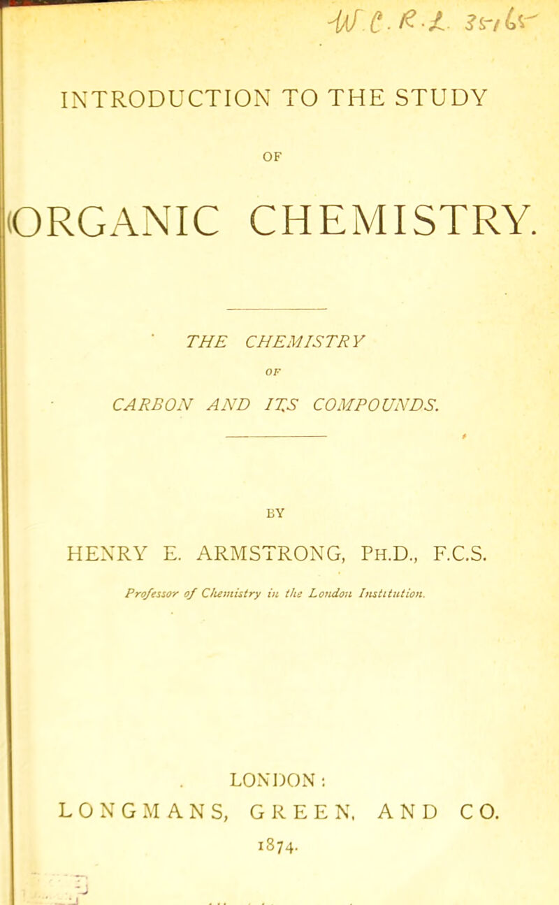 INTRODUCTION TO THE STUDY OF (ORGANIC CHEMISTRY. THE CHEMISTRY OF CARBON AND ITS COMPOUNDS. BY HENRY E. ARMSTRONG, Ph.D., F.C.S. Professor of Chemistry iti the London Ifistitntion. LONDON; LONGMANS, GREEN. AND CO. 1874.