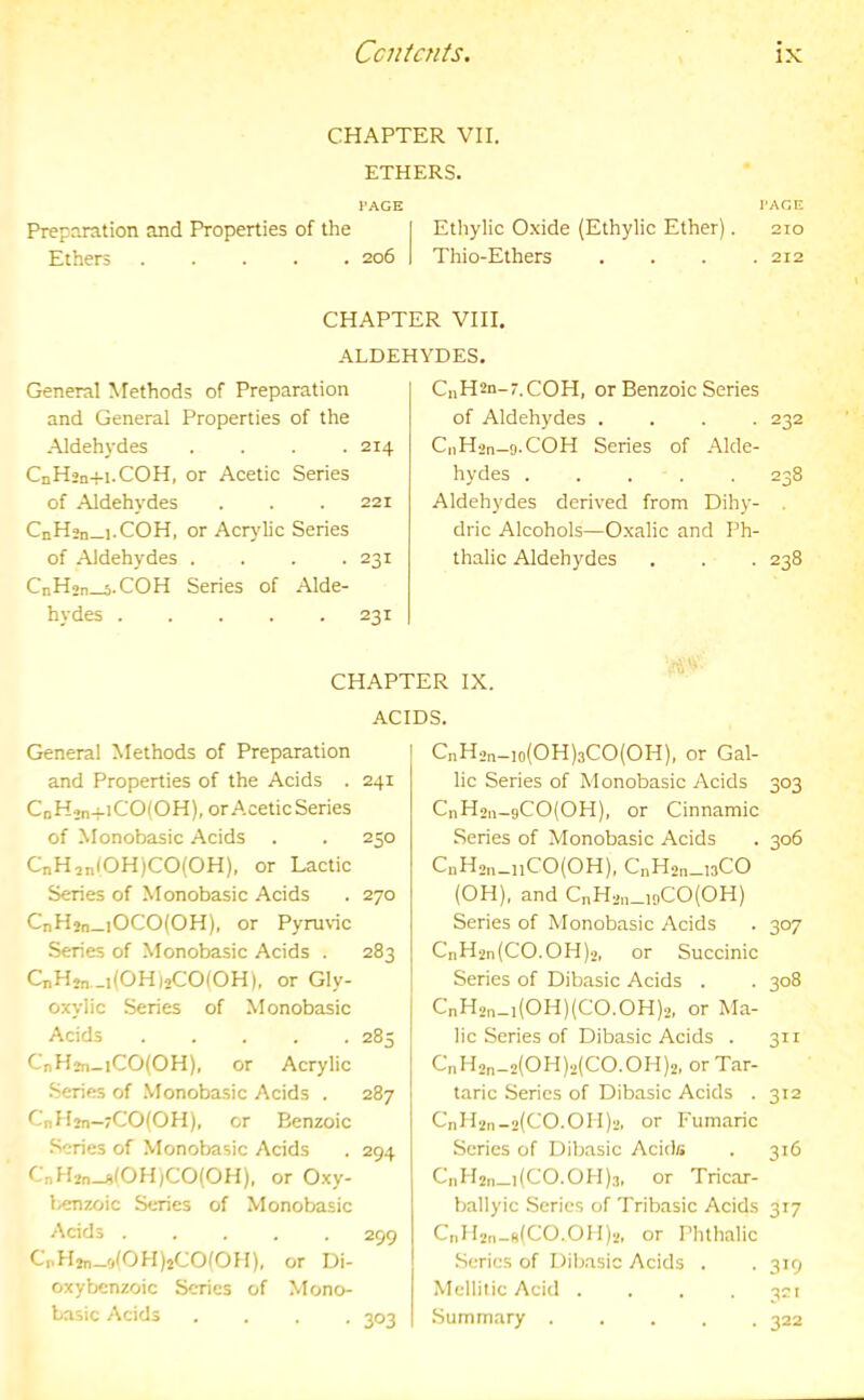 CHAPTER VII. ETHERS. I'AGE I'AGE Preparation and Properties of the I Ethylic Oxide (Ethylic Ether). 210 Ethers 206 1 Thio-Ethers . . . .212 CHAPTER VIII. ALDEHYDES. General Methods of Preparation and General Properties of the Aldehydes .... 214 CnH2n+i.COH, or Acetic Series of Aldehydes . . .221 CnH»n_i.COH, or Acrylic Series of Aldehydes . . . .231 CnHjn—s.COH Series of Alde- hydes ..... 231 C„H2n-r.COH, or Benzoic Series of Aldehydes .... 232 CiiH'Jn-o.COH Series of .Alde- hydes 238 Aldehydes derived from Dihy- . dric Alcohols—Oxalic and Ph- thalic Aldehydes . . . 238 CHAPTER IX. ACIDS. General Methods of Preparation and Properties of the Acids . 241 CoHjn-f-iCO(OH), or Acetic Series of Monobasic Acids . . 250 CnH,n(OH)CO(OH), or Lactic Series of Monobasic Acids . 270 CnHjn_iOCO(OH), or Pyruvic Series of Monobasic Acids . 283 Q,Hj„_,(OH)2CO(OH). or Gly- oxylic Series of Monobasic Acids 285 CnHjn_iCO(OH), or Acrylic Series of .Monoba.sic Acids . 287 CnHm-7CO(OH), or Benzoic •Scries of Monobasic Acids . 294 CnHjn-AlOH)CO(OH). or Oxy- l/enzoic Series of Monobasic Acids ..... 299 L’pHtn—rjlOHjjCOfOH), or Di- oxybenzoic Series of Mono- basic Acids .... 303 CnH2„_,o(OH)3CO(OH), or Gal- lic Series of Monobasic Acids 303 CnHoii-9CO(OH), or Cinnamic Series of Monobasic Acids . 306 CnH2„_„CO(OH), CnH2n_nCO (OH), and CnH2„_i9CO(OH) Series of Monobasic Acids . 307 CnH2n(CO.OH)2, or Succinic Series of Dibasic Acids . . 308 CnH2n_i(OH)(CO.OH)2, or Ma- lic Series of Dibasic Acids . 311 CnH2n-2(OH)2(CO.OH)2, or Tar- taric Series of Dibasic Acids . 312 CnH2n-a(CO.011)2, or Fumaric Series of Dibasic Acids . 316 Ci)H2n_i(CO.OH)3, or Tricar- ballyic Series of Tribasic Acids 317 CnH2n-B(C0.011)2, or Phthalic .Series of Dibasic Acids . . 319 Mellitic Acid . . . .321 Summary ..... 322