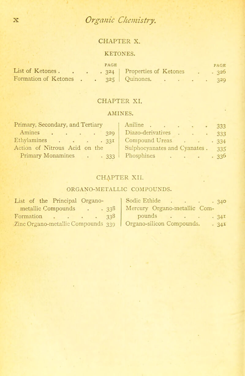 CHAPTER X. KETONES. List of Ketones. PAGE • 324 Properties of Ketones PAGE • 326 Formation of Ketones . • 325 Quinones. • 329 CHAPTER XL AMINES. Primary, Secondary, and Tertiary Aniline 333 Amines .... 329 Diazo-derivatives 333 Ethylamines .... 331 Compound Ureas • 334 Action of Nitrous Acid on the Sulphocyanates and Cyanates . 335 Primary Monamines 333 Phosphines • 336 CH.^VPTER XII. ORGANO-METALLIC COMPOUNDS. List of the Principal Organo- metallic Compounds . . 338 Formation .... 338 Zinc Organo-metallic Compounds 339 Sodic Ethide .... 340 Mercury Organo-metallic Com- pounds .... 341 Organo-silicon Compounds. . 341