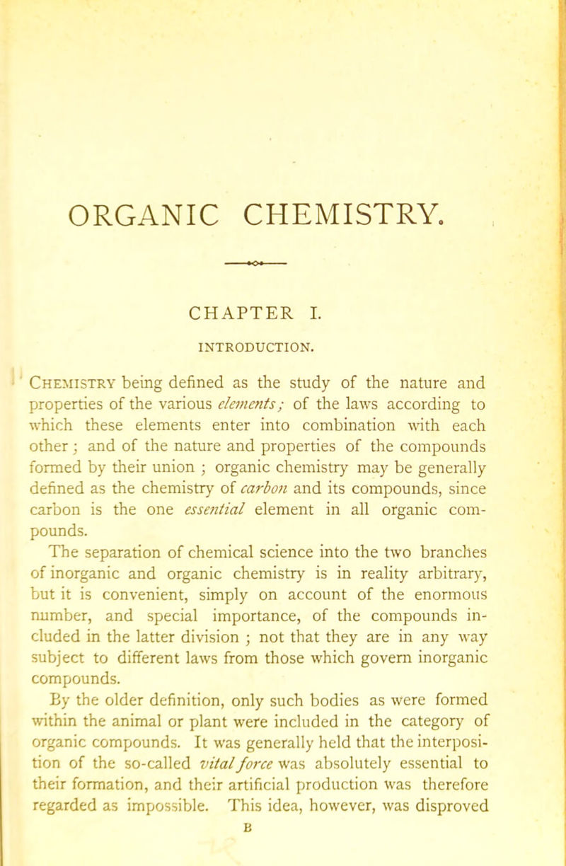 CHAPTER I. INTRODUCTION. Chemistry being defined as the study of the nature and properties of the various elements; of the laws according to which these elements enter into combination with each other ; and of the nature and properties of the compounds formed by their union ; organic chemistry may be generally defined as the chemistry of carboji and its compounds, since carbon is the one essential element in all organic com- pounds. The separation of chemical science into the two branches of inorganic and organic chemistry is in reality arbitrary, but it is convenient, simply on account of the enormous number, and special importance, of the compounds in- cluded in the latter division ; not that they are in any way subject to different laws from those which govern inorganic compounds. By the older definition, only such bodies as were formed within the animal or plant were included in the category of organic compounds. It was generally held that the interposi- tion of the so-called vital force was absolutely essential to their formation, and their artificial production was therefore regarded as impossible. This idea, however, was disproved B