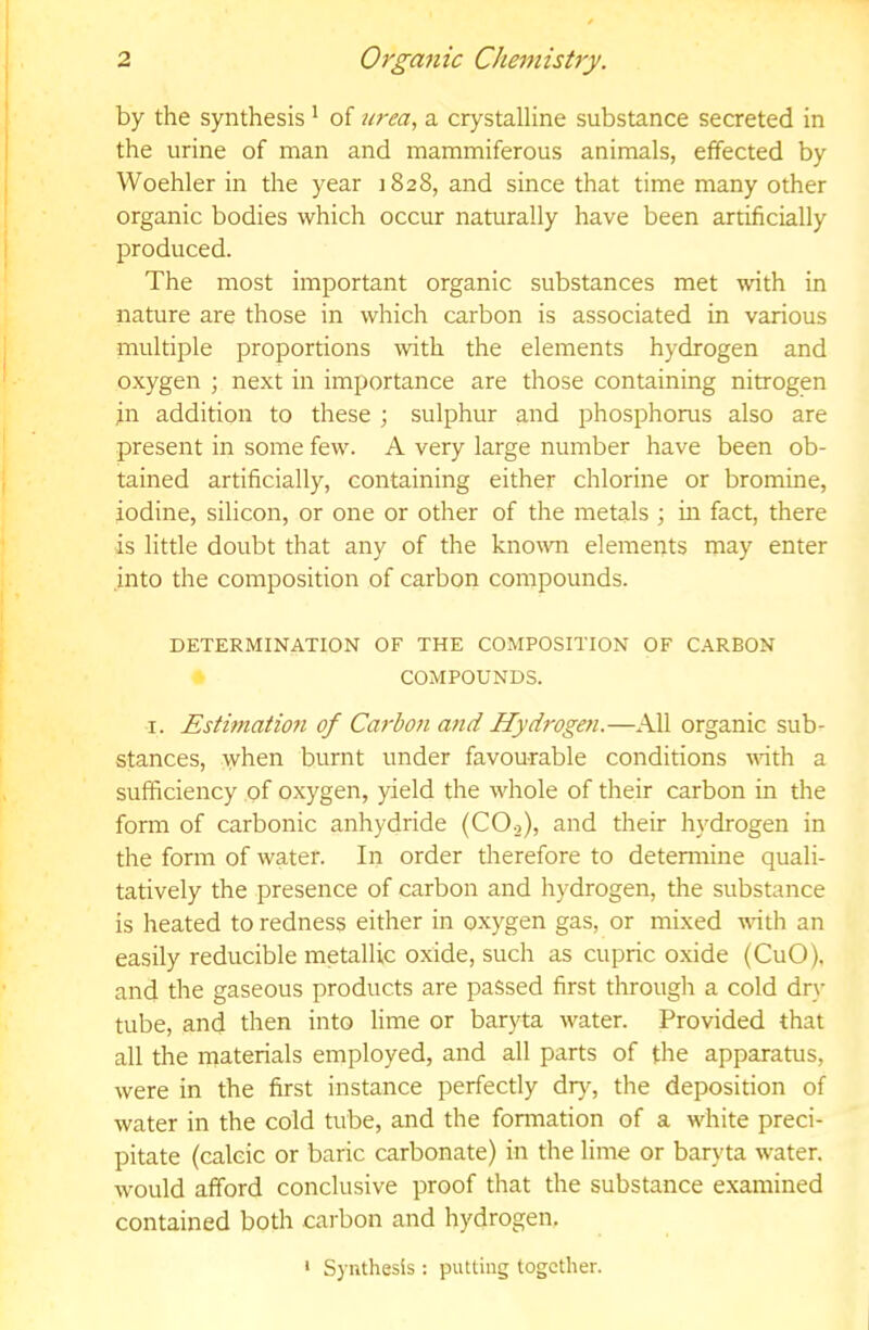 by the synthesis * of urea., a crystalline substance secreted in the urine of man and mammiferous animals, effected by Woehler in the year 1828, and since that time many other organic bodies which occur naturally have been artificially produced. The most important organic substances met with in nature are those in which carbon is associated in various multiple proportions with the elements hydrogen and oxygen ; next in importance are those containing nitrogen in addition to these ; sulphur and phosphorus also are present in some few. A very large number have been ob- tained artificially, containing either chlorine or bromine, iodine, silicon, or one or other of the metals ; in fact, there is little doubt that any of the known elements may enter into the composition of carbon compounds. DETERMINATION OF THE COMPOSITION OF CARBON COMPOUNDS. I. Estimation of Ca^'bon and Hydrogen.—All organic sub- stances, when burnt under favourable conditions with a sufficiency of oxygen, yield the whole of their carbon in the form of carbonic anhydride (CO2), and their hydrogen in the form of water. In order therefore to detennine quali- tatively the presence of carbon and hydrogen, the substance is heated to redness either in o.xygen gas, or mixed vath an easily reducible metallic oxide, such as cupric oxide (CuO). and the gaseous products are passed first through a cold dry tube, and then into lime or baryta water. Provided that all the materials employed, and all parts of the apparatus, were in the first instance perfectly dr}, the deposition of water in the cold tube, and the fonnation of a white preci- pitate (calcic or baric carbonate) in the lime or baryta water, would afford conclusive proof that the substance e.xamined contained both carbon and hydrogen. ‘ Synthesis : putting together.